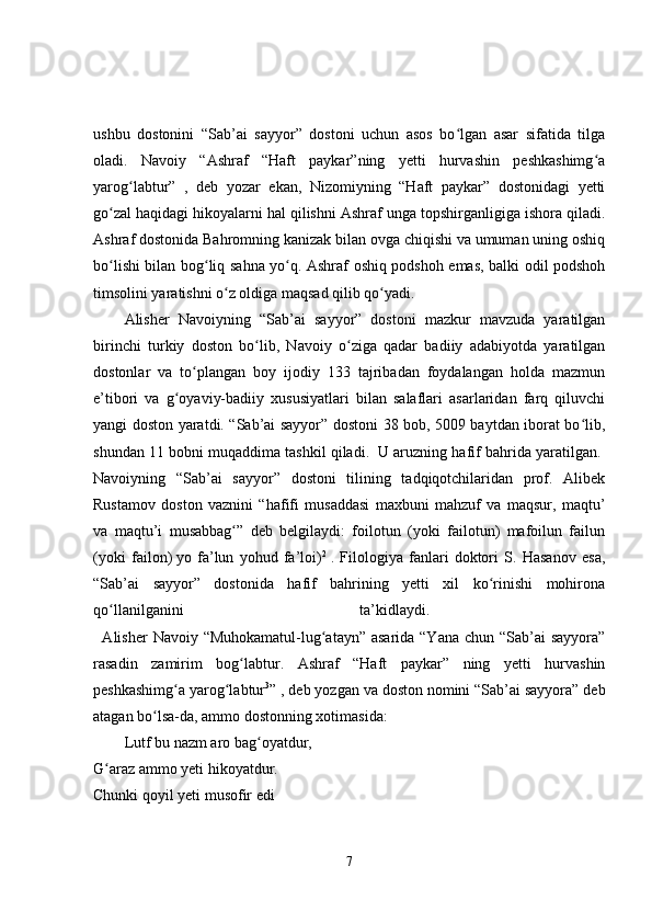 ushbu   dostonini   “Sab’ai   sayyor”   dostoni   uchun   asos   bo lgan   asar   sifatida   tilgaʻ
oladi.   Navoiy   “Ashraf   “Haft   paykar”ning   yetti   hurvashin   peshkashimg a	
ʻ
yarog labtur”   ,   deb   yozar   ekan,   Nizomiyning   “Haft   paykar”   dostonidagi   yetti	
ʻ
go zal haqidagi hikoyalarni hal qilishni Ashraf unga topshirganligiga ishora qiladi.	
ʻ
Ashraf dostonida Bahromning kanizak bilan ovga chiqishi va umuman uning oshiq
bo lishi bilan bog liq sahna yo q. Ashraf oshiq podshoh emas, balki odil podshoh
ʻ ʻ ʻ
timsolini yaratishni o z oldiga maqsad qilib qo yadi. 	
ʻ ʻ
Alisher   Navoiyning   “Sab’ai   sayyor”   dostoni   mazkur   mavzuda   yaratilgan
birinchi   turkiy   doston   bo lib,   Navoiy   o ziga   qadar   badiiy   adabiyotda   yaratilgan	
ʻ ʻ
dostonlar   va   to plangan   boy   ijodiy   133   tajribadan   foydalangan   holda   mazmun	
ʻ
e’tibori   va   g oyaviy-badiiy   xususiyatlari   bilan   salaflari   asarlaridan   farq   qiluvchi	
ʻ
yangi doston yaratdi. “Sab’ai sayyor” dostoni 38 bob, 5009 baytdan iborat bo lib,	
ʻ
shundan 11 bobni muqaddima tashkil qiladi.    U aruzning hafif bahrida yaratilgan. 
Navoiyning   “Sab’ai   sayyor”   dostoni   tilining   tadqiqotchilaridan   prof.   Alibek
Rustamov   doston   vaznini   “hafifi   musaddasi   maxbuni   mahzuf   va   maqsur,   maqtu’
va   maqtu’i   musabbag ”   deb   belgilaydi:   foilotun   (yoki   failotun)   mafoilun   failun	
ʻ
(yoki   failon)   yo   fa’lun   yohud   fa’loi) 2
  .   Filologiya   fanlari   doktori   S.   Hasanov   esa,
“Sab’ai   sayyor”   dostonida   hafif   bahrining   yetti   xil   ko rinishi   mohirona	
ʻ
qo llanilganini   ta’kidlaydi.  	
ʻ
    Alisher  Navoiy “Muhokamatul-lug atayn” asarida “Yana chun “Sab’ai sayyora”	
ʻ
rasadin   zamirim   bog labtur.   Ashraf   “Haft   paykar”   ning   yetti   hurvashin	
ʻ
peshkashimg a yarog labtur	
ʻ ʻ 3
” , deb yozgan va doston nomini “Sab’ai sayyora” deb
atagan bo lsa-da, ammo dostonning xotimasida: 	
ʻ
Lutf bu nazm aro bag oyatdur, 	
ʻ
G araz ammo yeti hikoyatdur. 	
ʻ
Chunki qoyil yeti musofir edi 
7 