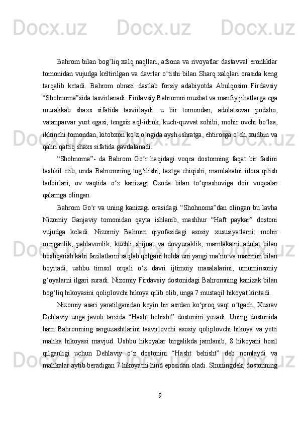 Bahrom bilan bog liq xalq naqllari, afsona va rivoyatlar  dastavval  eronliklarʻ
tomonidan vujudga keltirilgan va davrlar o tishi bilan Sharq xalqlari orasida keng	
ʻ
tarqalib   ketadi.   Bahrom   obrazi   dastlab   forsiy   adabiyotda   Abulqosim   Firdavsiy
“Shohnoma”sida tasvirlanadi. Firdavsiy Bahromni musbat va manfiy jihatlarga ega
murakkab   shaxs   sifatida   tasvirlaydi:   u   bir   tomondan,   adolatsevar   podsho,
vatanparvar yurt egasi, tengsiz aql-idrok, kuch-quvvat sohibi, mohir ovchi bo lsa,	
ʻ
ikkinchi tomondan, kitobxon ko z o ngida aysh-ishratga, ehtirosga o ch, xudbin va	
ʻ ʻ ʻ
qahri qattiq shaxs sifatida gavdalanadi. 
“Shohnoma”-   da   Bahrom   Go r   haqidagi   voqea   dostonning   faqat   bir   faslini	
ʻ
tashkil   etib,   unda   Bahromning   tug ilishi,   taxtga   chiqishi,   mamlakatni   idora   qilish
ʻ
tadbirlari,   ov   vaqtida   o z   kanizagi   Ozoda   bilan   to qnashuviga   doir   voqealar	
ʻ ʻ
qalamga olingan. 
Bahrom   Go r  va  uning  kanizagi   orasidagi   “Shohnoma”dan  olingan  bu  lavha	
ʻ
Nizomiy   Ganjaviy   tomonidan   qayta   ishlanib,   mashhur   “Haft   paykar”   dostoni
vujudga   keladi.   Nizomiy   Bahrom   qiyofasidagi   asosiy   xususiyatlarni:   mohir
merganlik,   pahlavonlik,   kuchli   shijoat   va   dovyuraklik,   mamlakatni   adolat   bilan
boshqarish kabi fazilatlarni saqlab qolgani holda uni yangi ma’no va mazmun bilan
boyitadi,   ushbu   timsol   orqali   o z   davri   ijtimoiy   masalalarini,   umuminsoniy	
ʻ
g oyalarni ilgari suradi. Nizomiy Firdavsiy dostonidagi Bahromning kanizak bilan	
ʻ
bog liq hikoyasini qoliplovchi hikoya qilib olib, unga 7 mustaqil hikoyat kiritadi. 	
ʻ
Nizomiy   asari   yaratilganidan   keyin   bir   asrdan   ko proq   vaqt   o tgach,   Xusrav	
ʻ ʻ
Dehlaviy   unga   javob   tarzida   “Hasht   behisht”   dostonini   yozadi.   Uning   dostonida
ham   Bahromning   sarguzashtlarini   tasvirlovchi   asosiy   qoliplovchi   hikoya   va   yetti
malika   hikoyasi   mavjud.   Ushbu   hikoyalar   birgalikda   jamlanib,   8   hikoyani   hosil
qilganligi   uchun   Dehlaviy   o z   dostonini   “Hasht   behisht”   deb   nomlaydi   va	
ʻ
malikalar aytib beradigan 7 hikoyatni hind eposidan oladi. Shuningdek, dostonning
9 