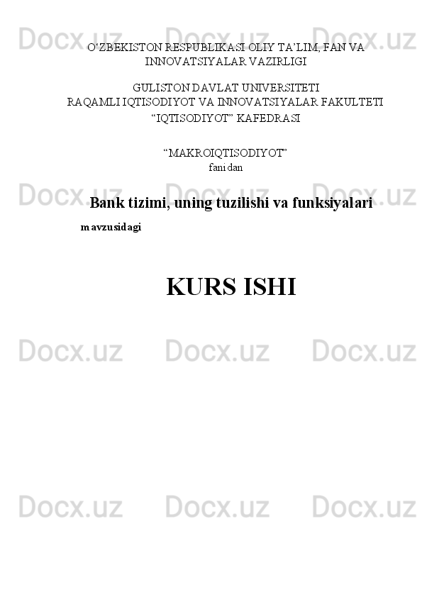 O‘ZBEKISTON RESPUBLIKASI OLIY TA’LIM, FAN VA 
INNOVATSIYALAR VAZIRLIGI 
 
GULISTON DAVLAT UNIVERSITETI 
RAQAMLI IQTISODIYOT VA INNOVATSIYALAR FAKULTETI 
“IQTISODIYOT” KAFEDRASI 
 
“MAKROIQTISODIYOT”  
fanidan 
 
Bank tizimi, uning tuzilishi va funksiyalari
mavzusidagi 
 
KURS ISHI 
 
 
 
 
 
  