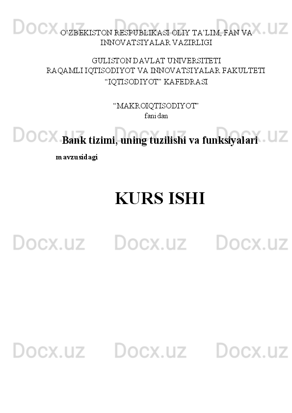 O‘ZBEKISTON RESPUBLIKASI OLIY TA’LIM, FAN VA 
INNOVATSIYALAR VAZIRLIGI 
 
GULISTON DAVLAT UNIVERSITETI 
RAQAMLI IQTISODIYOT VA INNOVATSIYALAR FAKULTETI 
“IQTISODIYOT” KAFEDRASI 
 
“MAKROIQTISODIYOT”  
fanidan 
 
Bank tizimi, uning tuzilishi va funksiyalari
mavzusidagi 
 
KURS ISHI
