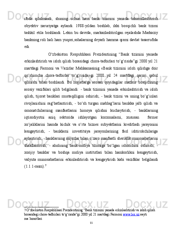 ifoda   qilolmasdi,   shuning   uchun   ham   bank   tizimini   yanada   takomillashtirish
obyektiv   zaruriyatga   aylandi.   1988-yildan   boshlab,   ikki   bosqichli   bank   tizimi
tashkil   etila   boshlandi.   Lekin   bu   davrda,   markazlashtirilgan   rejalashda   Markaziy
bankning roli hali ham yuqori,sohalarning deyarli hamma qismi davlat tasarrufida
edi. 
                    O‘zbekiston   Respublikasi   Prezidentining   “Bank   tizimini   yanada
erkinlashtirish va isloh qilish borasidagi chora-tadbirlari to‘g‘risida”gi 2000 yil 21
martdagi   Farmoni   va   Vazirlar   Mahkamasinig   «Bank   tizimini   isloh   qilishga   doir
qo‘shimcha   chora-tadbirlar   to‘g‘risida»gi   2000   yil   24   martdagi   qarori   qabul
qilinishi   bilan   boshlandi.   Bu   hujjatlarga   asosan   quyidagilar   mazkur   bosqichning
asosiy   vazifalari   qilib   belgilandi:   -   bank   tizimini   yanada   erkinlashtirish   va   isloh
qilish,   tijorat   banklari   mustaqilligini   oshirish;   -   bank   tizimi   va   uning   bo‘g‘inlari
rivojlanishini   rag‘batlantirish;   -   bo‘sh   turgan   mablag‘larni   bankka   jalb   qilish   va
omonatchilarning   manfaatlarini   himoya   qilishni   kuchaytirish;   -   banklarning
iqtisodiyotni   aniq   sektorida   ishlayotgan   korxonalarni,   xususan     fermer
xo‘jaliklarini   hamda   kichik   va   o‘rta   biznes   subyektlarini   kreditlash   jarayonini
kengaytirish;   -   banklarni   investitsiya   jarayonlarining   faol   ishtirokchilariga
aylantirish; - banklarning mijozlar bilan o‘zaro manfaatli sheriklik munosabatlarini
shakllantirish;   -   aholining   bank-moliya   tizimiga   bo‘lgan   ishonchini   oshirish;   -
xorijiy   banklar   va   boshqa   moliya   institutlari   bilan   hamkorlikni   kengaytirish,
valyuta   munosabatlarini   erkinlashtirish   va   kengaytirish   kabi   vazifalar   belgilandi
(1.1.1-rasm). 7
 
7   O‘zbekiston Respublikasi Prezidentining “Bank tizimini yanada erkinlashtirish va isloh qilish 
borasidagi chora-tadbirlari to‘g‘risida”gi 2000 yil 21 martdagi Farmoni   www.lex.uz   sayti 
ma`lumotlari  
11  
  