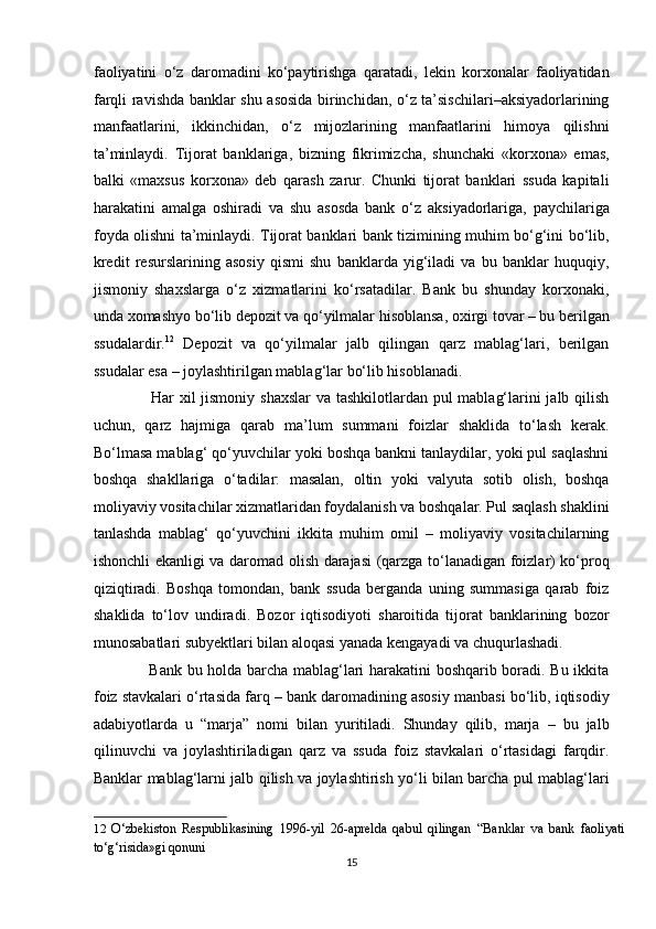 faoliyatini   o‘z   daromadini   ko‘paytirishga   qaratadi,   lekin   korxonalar   faoliyatidan
farqli ravishda banklar shu asosida birinchidan, o‘z ta’sischilari–aksiyadorlarining
manfaatlarini,   ikkinchidan,   o‘z   mijozlarining   manfaatlarini   himoya   qilishni
ta’minlaydi.   Tijorat   banklariga,   bizning   fikrimizcha,   shunchaki   «korxona»   emas,
balki   «maxsus   korxona»   deb   qarash   zarur.   Chunki   tijorat   banklari   ssuda   kapitali
harakatini   amalga   oshiradi   va   shu   asosda   bank   o‘z   aksiyadorlariga,   paychilariga
foyda olishni ta’minlaydi. Tijorat banklari bank tizimining muhim bo‘g‘ini bo‘lib,
kredit   resurslarining   asosiy   qismi   shu   banklarda   yig‘iladi   va   bu   banklar   huquqiy,
jismoniy   shaxslarga   o‘z   xizmatlarini   ko‘rsatadilar.   Bank   bu   shunday   korxonaki,
unda xomashyo bo‘lib depozit va qo‘yilmalar hisoblansa, oxirgi tovar – bu berilgan
ssudalardir. 12
  Depozit   va   qo‘yilmalar   jalb   qilingan   qarz   mablag‘lari,   berilgan
ssudalar esa – joylashtirilgan mablag‘lar bo‘lib hisoblanadi.  
                     Har xil  jismoniy shaxslar  va tashkilotlardan pul mablag‘larini jalb qilish
uchun,   qarz   hajmiga   qarab   ma’lum   summani   foizlar   shaklida   to‘lash   kerak.
Bo‘lmasa mablag‘ qo‘yuvchilar yoki boshqa bankni tanlaydilar, yoki pul saqlashni
boshqa   shakllariga   o‘tadilar:   masalan,   oltin   yoki   valyuta   sotib   olish,   boshqa
moliyaviy vositachilar xizmatlaridan foydalanish va boshqalar. Pul saqlash shaklini
tanlashda   mablag‘   qo‘yuvchini   ikkita   muhim   omil   –   moliyaviy   vositachilarning
ishonchli ekanligi va daromad olish darajasi  (qarzga to‘lanadigan foizlar) ko‘proq
qiziqtiradi.   Boshqa   tomondan,   bank   ssuda   berganda   uning   summasiga   qarab   foiz
shaklida   to‘lov   undiradi.   Bozor   iqtisodiyoti   sharoitida   tijorat   banklarining   bozor
munosabatlari subyektlari bilan aloqasi yanada kengayadi va chuqurlashadi.  
                     Bank bu holda barcha mablag‘lari harakatini boshqarib boradi. Bu ikkita
foiz stavkalari o‘rtasida farq – bank daromadining asosiy manbasi bo‘lib, iqtisodiy
adabiyotlarda   u   “marja”   nomi   bilan   yuritiladi.   Shunday   qilib,   marja   –   bu   jalb
qilinuvchi   va   joylashtiriladigan   qarz   va   ssuda   foiz   stavkalari   o‘rtasidagi   farqdir.
Banklar mablag‘larni jalb qilish va joylashtirish yo‘li bilan barcha pul mablag‘lari
12   O‘zbekiston   Respublikasining   1996-yil   26-aprelda   qabul   qilingan   “Banklar   va   bank   faoliyati
to‘g‘risida»gi qonuni 
15