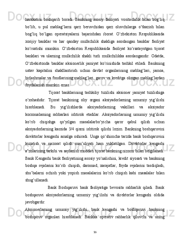 harakatini   boshqarib   boradi.   Bankning   asosiy   faoliyati   vositachilik   bilan   bog‘liq
bo‘lib,   u   pul   mablag‘larni   qarz   beruvchidan   qarz   oluvchilarga   o‘tkazish   bilan
bog‘liq   bo‘lgan   operatsiyalarni   bajarishdan   iborat.   O‘zbekiston   Respublikasida
xorijiy   banklar   va   har   qanday   mulkchilik   shakliga   asoslangan   banklar   faoliyat
ko‘rsatishi   mumkin.   O‘zbekiston   Respublikasida   faoliyat   ko‘rsatayotgan   tijorat
banklari   va   ularning   mulkchilik   shakli   turli   mulkchilikka   asoslangandir.   Odatda,
O‘zbekistonda   banklar   aksionerlik   jamiyat   ko‘rinishida   tashkil   etiladi.   Bankning
ustav   kapitalini   shakllantirish   uchun   davlat   organlarining   mablag‘lari,   jamoa,
birlashmalar va fondlarining mablag‘lari, garov va kreditga olingan mablag‘lardan
foydalanish mumkin emas.  
                        Tijorat   banklarining   tashkiliy   tuzilishi   aksioner   jamiyat   tuzilishiga
o‘xshashdir.   Tijorat   bankining   oliy   organi   aksiyadorlarning   umumiy   yig‘ilishi
hisoblanadi.   Bu   yig‘ilishlarda   aksiyadorlarning   vakillari   va   aksiyador
korxonalarning   rahbarlari   ishtirok   etadilar.   Aksiyadorlarning   umumiy   yig‘ilishi
ko‘rib   chiqishga   qo‘yilgan   masalalarbo‘yicha   qaror   qabul   qilish   uchun
aksiyadorlarning   kamida   3/4   qismi   ishtirok   qilishi   lozim.   Bankning   boshqaruvini
direktorlar   kengashi  amalga   oshiradi.  Unga  qo‘shimcha  tarzda  bank  boshqaruvini
kuzatish   va   nazorat   qilish   mas’uliyati   ham   yuklatilgan.   Direktorlar   kengashi
a’zolarining tarkibi va saylanish muddati tijorat bankning nizomi bilan belgilanadi.
Bank Kengashi bank faoliyatining asosiy yo‘nalishini, kredit siyosati va bankning
boshqa   rejalarini   ko‘rib   chiqish,   daromad,   xarajatlar,   foyda   rejalarini   tasdiqlash,
shu’balarni   ochish   yoki   yopish   masalalarini   ko‘rib   chiqish   kabi   masalalar   bilan
shug‘ullanadi.  
                      Bank   Boshqaruvi   bank   faoliyatiga   bevosita   rahbarlik   qiladi.   Bank
boshqaruvi   aksiyadorlarning   umumiy   yig‘ilishi   va   direktorlar   kengashi   oldida
javobgardir. 
Aksionerlarning   umumiy   yig‘ilishi,   bank   kengashi   va   boshqaruvi   bankning
boshqaruv   organlari   hisoblanadi.   Bankka   operativ   rahbarlik   qiluvchi   va   uning
16