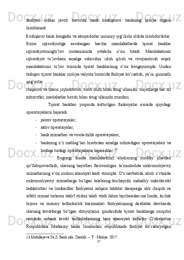 faoliyati   uchun   javob   beruvchi   bank   boshqaruvi   bankning   ijroiya   organi
hisoblanadi. 
Boshqaruv bank kengashi va aksiyadorlar umumiy yig‘ilishi oldida hisobdordirlar.
Bozor   iqtisodiyotiga   asoslangan   barcha   mamlakatlarda   tijorat   banklar
iqtisodiyotiningto‘lov   mexanizmida   yetakchi   o‘rin   tutadi.   Mamlakatimiz
iqtisodiyot   to‘lovlarni   amalga   oshirishni   isloh   qilish   va   rivojlantirish   orqali
mamlakatimiz   to‘lov   tizimida   tijorat   banklarning   o‘rni   kengaymoqda.   Undan
tashqari tijorat banklar moliya-valyuta bozorida faoliyat ko‘rsatish, ya’ni qimmatli
qog‘ozlar 
chiqarish va ularni joylashtirish, sotib olish bilan shug‘ullanishi, mijozlarga har xil
axborotlar, maslahatlar berish bilan shug‘ullanishi mumkin. 
                Tijorat   banklari   yuqorida   keltirilgan   funksiyalar   asosida   quyidagi
operatsiyalarni bajaradi:  
- passiv operatsiyalar;  
- aktiv operatsiyalar;  
- bank xizmatlari va vositachilik operatsiyalari;  
- bankning   o‘z   mablag‘lari   hisobidan   amalga   oshiradigan   operatsiyalari   va
boshqa turdagi operatsiyalarni bajaradilar.  13
 
                  Bugungi   kunda   mamlakatimiz   aholisining   moddiy   jihatdan
qo‘llabquvvatlash,   ularning   hayotlari   farovonligini   ta’minlashda   mikromoliyaviy
xizmatlarning o‘rni muhim ahamiyat kasb etmoqda. O‘z navbatida, aholi o‘rtasida
mikromoliyaviy   xizmatlarga   bo‘lgan   talabning   kuchayishi   mahalliy   mikrokredit
tashkilotlari   va   lombardlar   faoliyatini   xalqaro   talablar   darajasiga   olib   chiqish   va
sifatli xizmat turlarini taklif etishni talab etadi.Jahon tajribasidan ma’lumki, kichik
biznes   va   xususiy   tadbirkorlik   korxonalari   faoliyatinining   dastlabki   davrlarida
ularning   kreditlarga   bo‘lgan   ehtiyojlarini   qondirishda   tijorat   banklariga   muqobil
ravishda   nobank   kredit   tashkilotlarining   ham   ahamiyati   kattadir.   O‘zbekiston
Respublikasi   Markaziy   banki   tomonidan   respublikada   faoliyat   ko‘rsatayotgan
13   Abdullayeva Sh.Z. Bank ishi: Darslik . –   T.: Moliya. 2017. 
17  
  