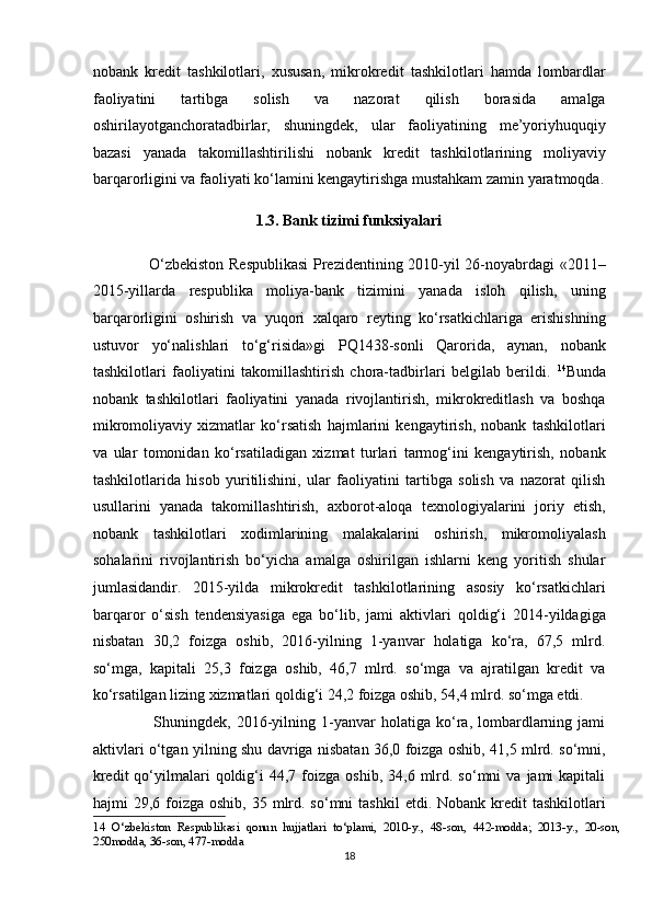 nobank   kredit   tashkilotlari,   xususan,   mikrokredit   tashkilotlari   hamda   lombardlar
faoliyatini   tartibga   solish   va   nazorat   qilish   borasida   amalga
oshirilayotganchoratadbirlar,   shuningdek,   ular   faoliyatining   me’yoriyhuquqiy
bazasi   yanada   takomillashtirilishi   nobank   kredit   tashkilotlarining   moliyaviy
barqarorligini va faoliyati ko‘lamini kengaytirishga mustahkam zamin yaratmoqda.
1.3. Bank tizimi funksiyalari 
                     O‘zbekiston Respublikasi  Prezidentining 2010-yil 26-noyabrdagi «2011–
2015-yillarda   respublika   moliya-bank   tizimini   yanada   isloh   qilish,   uning
barqarorligini   oshirish   va   yuqori   xalqaro   reyting   ko‘rsatkichlariga   erishishning
ustuvor   yo‘nalishlari   to‘g‘risida»gi   PQ1438-sonli   Qarorida,   aynan,   nobank
tashkilotlari   faoliyatini   takomillashtirish   chora-tadbirlari   belgilab   berildi.   14
Bunda
nobank   tashkilotlari   faoliyatini   yanada   rivojlantirish,   mikrokreditlash   va   boshqa
mikromoliyaviy   xizmatlar   ko‘rsatish   hajmlarini   kengaytirish,   nobank   tashkilotlari
va   ular   tomonidan   ko‘rsatiladigan   xizmat   turlari   tarmog‘ini   kengaytirish,   nobank
tashkilotlarida   hisob   yuritilishini,   ular   faoliyatini   tartibga   solish   va   nazorat   qilish
usullarini   yanada   takomillashtirish,   axborot-aloqa   texnologiyalarini   joriy   etish,
nobank   tashkilotlari   xodimlarining   malakalarini   oshirish,   mikromoliyalash
sohalarini   rivojlantirish   bo‘yicha   amalga   oshirilgan   ishlarni   keng   yoritish   shular
jumlasidandir.   2015-yilda   mikrokredit   tashkilotlarining   asosiy   ko‘rsatkichlari
barqaror   o‘sish   tendensiyasiga   ega   bo‘lib,   jami   aktivlari   qoldig‘i   2014-yildagiga
nisbatan   30,2   foizga   oshib,   2016-yilning   1-yanvar   holatiga   ko‘ra,   67,5   mlrd.
so‘mga,   kapitali   25,3   foizga   oshib,   46,7   mlrd.   so‘mga   va   ajratilgan   kredit   va
ko‘rsatilgan lizing xizmatlari qoldig‘i 24,2 foizga oshib, 54,4 mlrd. so‘mga etdi. 
                      Shuningdek,   2016-yilning   1-yanvar   holatiga   ko‘ra,   lombardlarning   jami
aktivlari o‘tgan yilning shu davriga nisbatan 36,0 foizga oshib, 41,5 mlrd. so‘mni,
kredit  qo‘yilmalari  qoldig‘i   44,7  foizga   oshib,  34,6  mlrd.  so‘mni  va   jami  kapitali
hajmi  29,6  foizga  oshib,  35 mlrd. so‘mni   tashkil   etdi. Nobank  kredit  tashkilotlari
14   O‘zbekiston   Respublikasi   qonun   hujjatlari   to‘plami,   2010-y.,   48-son,   442-modda;   2013-y.,   20-son,
250modda, 36-son, 477-modda 
18  
  