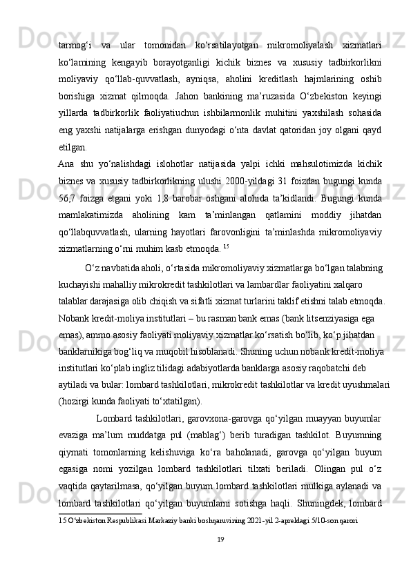 tarmog‘i   va   ular   tomonidan   ko‘rsatilayotgan   mikromoliyalash   xizmatlari
ko‘lamining   kengayib   borayotganligi   kichik   biznes   va   xususiy   tadbirkorlikni
moliyaviy   qo‘llab-quvvatlash,   ayniqsa,   aholini   kreditlash   hajmlarining   oshib
borishiga   xizmat   qilmoqda.   Jahon   bankining   ma’ruzasida   O‘zbekiston   keyingi
yillarda   tadbirkorlik   faoliyatiuchun   ishbilarmonlik   muhitini   yaxshilash   sohasida
eng yaxshi   natijalarga  erishgan  dunyodagi  o‘nta  davlat  qatoridan joy  olgani  qayd
etilgan. 
Ana   shu   yo‘nalishdagi   islohotlar   natijasida   yalpi   ichki   mahsulotimizda   kichik
biznes va xususiy tadbirkorlikning ulushi  2000-yildagi 31 foizdan bugungi  kunda
56,7   foizga   etgani   yoki   1,8   barobar   oshgani   alohida   ta’kidlandi.   Bugungi   kunda
mamlakatimizda   aholining   kam   ta’minlangan   qatlamini   moddiy   jihatdan
qo‘llabquvvatlash,   ularning   hayotlari   farovonligini   ta’minlashda   mikromoliyaviy
xizmatlarning o‘rni muhim kasb etmoqda.  15
 
           O‘z navbatida aholi, o‘rtasida mikromoliyaviy xizmatlarga bo‘lgan talabning 
kuchayishi mahalliy mikrokredit tashkilotlari va lambardlar faoliyatini xalqaro 
talablar darajasiga olib chiqish va sifatli xizmat turlarini taklif etishni talab etmoqda.  
Nobank kredit-moliya institutlari – bu rasman bank emas (bank litsenziyasiga ega 
emas), ammo asosiy faoliyati moliyaviy xizmatlar ko‘rsatish bo‘lib, ko‘p jihatdan 
banklarnikiga bog‘liq va muqobil hisoblanadi. Shuning uchun nobank kredit-moliya 
institutlari ko‘plab ingliz tilidagi adabiyotlarda banklarga asosiy raqobatchi deb 
aytiladi va bular: lombard tashkilotlari, mikrokredit tashkilotlar va kredit uyushmalari
(hozirgi kunda faoliyati to‘xtatilgan).  
                       Lombard tashkilotlari, garovxona-garovga qo‘yilgan muayyan buyumlar
evaziga   ma’lum   muddatga   pul   (mablag‘)   berib   turadigan   tashkilot.   Buyumning
qiymati   tomonlarning   kelishuviga   ko‘ra   baholanadi,   garovga   qo‘yilgan   buyum
egasiga   nomi   yozilgan   lombard   tashkilotlari   tilxati   beriladi.   Olingan   pul   o‘z
vaqtida qaytarilmasa, qo‘yilgan buyum  lombard tashkilotlari  mulkiga aylanadi  va
lombard   tashkilotlari   qo‘yilgan   buyumlarni   sotishga   haqli.   Shuningdek,   lombard
15  O‘zbekiston Respublikasi Markaziy banki boshqaruvining 2021-yil 2-apreldagi 5/10-son qarori   
 
19  
  