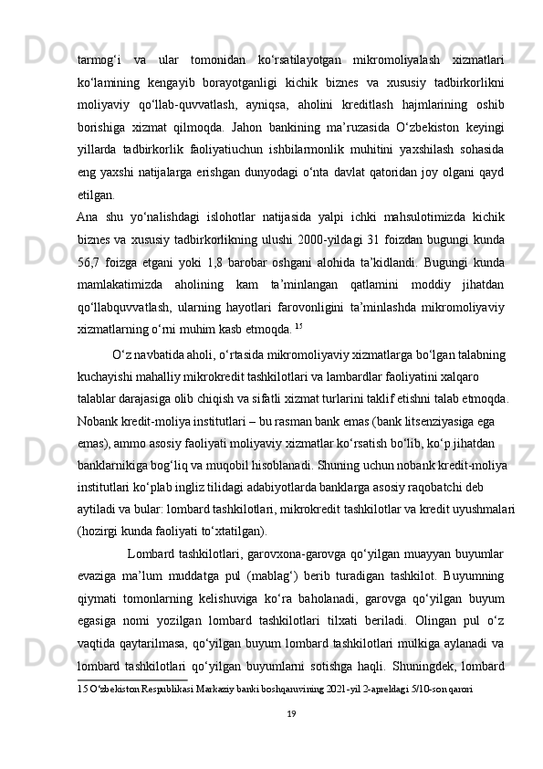 tarmog‘i   va   ular   tomonidan   ko‘rsatilayotgan   mikromoliyalash   xizmatlari
ko‘lamining   kengayib   borayotganligi   kichik   biznes   va   xususiy   tadbirkorlikni
moliyaviy   qo‘llab-quvvatlash,   ayniqsa,   aholini   kreditlash   hajmlarining   oshib
borishiga   xizmat   qilmoqda.   Jahon   bankining   ma’ruzasida   O‘zbekiston   keyingi
yillarda   tadbirkorlik   faoliyatiuchun   ishbilarmonlik   muhitini   yaxshilash   sohasida
eng yaxshi   natijalarga  erishgan  dunyodagi  o‘nta  davlat  qatoridan joy  olgani  qayd
etilgan. 
Ana   shu   yo‘nalishdagi   islohotlar   natijasida   yalpi   ichki   mahsulotimizda   kichik
biznes va xususiy tadbirkorlikning ulushi  2000-yildagi 31 foizdan bugungi  kunda
56,7   foizga   etgani   yoki   1,8   barobar   oshgani   alohida   ta’kidlandi.   Bugungi   kunda
mamlakatimizda   aholining   kam   ta’minlangan   qatlamini   moddiy   jihatdan
qo‘llabquvvatlash,   ularning   hayotlari   farovonligini   ta’minlashda   mikromoliyaviy
xizmatlarning o‘rni muhim kasb etmoqda.  15
 
           O‘z navbatida aholi, o‘rtasida mikromoliyaviy xizmatlarga bo‘lgan talabning 
kuchayishi mahalliy mikrokredit tashkilotlari va lambardlar faoliyatini xalqaro 
talablar darajasiga olib chiqish va sifatli xizmat turlarini taklif etishni talab etmoqda.  
Nobank kredit-moliya institutlari – bu rasman bank emas (bank litsenziyasiga ega 
emas), ammo asosiy faoliyati moliyaviy xizmatlar ko‘rsatish bo‘lib, ko‘p jihatdan 
banklarnikiga bog‘liq va muqobil hisoblanadi. Shuning uchun nobank kredit-moliya 
institutlari ko‘plab ingliz tilidagi adabiyotlarda banklarga asosiy raqobatchi deb 
aytiladi va bular: lombard tashkilotlari, mikrokredit tashkilotlar va kredit uyushmalari
(hozirgi kunda faoliyati to‘xtatilgan).  
                       Lombard tashkilotlari, garovxona-garovga qo‘yilgan muayyan buyumlar
evaziga   ma’lum   muddatga   pul   (mablag‘)   berib   turadigan   tashkilot.   Buyumning
qiymati   tomonlarning   kelishuviga   ko‘ra   baholanadi,   garovga   qo‘yilgan   buyum
egasiga   nomi   yozilgan   lombard   tashkilotlari   tilxati   beriladi.   Olingan   pul   o‘z
vaqtida qaytarilmasa, qo‘yilgan buyum  lombard tashkilotlari  mulkiga aylanadi  va
lombard   tashkilotlari   qo‘yilgan   buyumlarni   sotishga   haqli.   Shuningdek,   lombard
15  O‘zbekiston Respublikasi Markaziy banki boshqaruvining 2021-yil 2-apreldagi 5/10-son qarori   
 
19