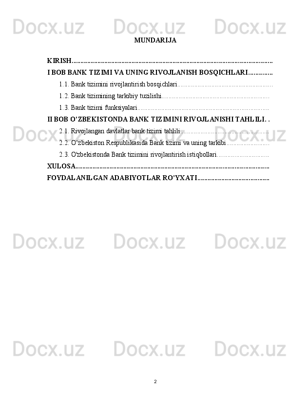 MUNDARIJA 
 
KIRISH .....................................................................................................................
I BOB BANK TIZIMI VA UNING RIVOJLANISH BOSQICHLARI ..............
1.1. Bank tizimini rivojlantirish bosqichlari ........................................................
1.2. Bank tizimining tarkibiy tuzilishi ...............................................................
1.3. Bank tizimi funksiyalari .............................................................................
II BOB O’ZBEKISTONDA BANK TIZIMINI RIVOJLANISHI TAHLILI . .
2.1. Rivojlangan davlatlar bank tizimi tahlili ....................................................
2.2. O‘zbekiston Respublikasida Bank tizimi va uning tarkibi .........................
2.3. O'zbekistonda Bank tizimini rivojlantirish istiqbollari ..............................
XULOSA .................................................................................................................
FOYDALANILGAN ADABIYOTLAR RO’YXATI ..........................................
2