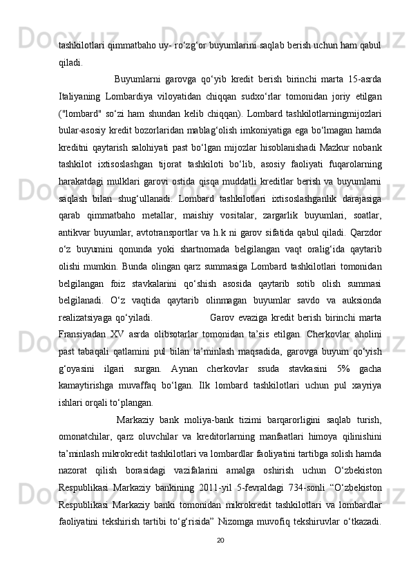 tashkilotlari qimmatbaho uy- ro‘zg‘or buyumlarini saqlab berish uchun ham qabul
qiladi.     
                        Buyumlarni   garovga   qo‘yib   kredit   berish   birinchi   marta   15-asrda
Italiyaning   Lombardiya   viloyatidan   chiqqan   sudxo‘rlar   tomonidan   joriy   etilgan
("lombard"   so‘zi   ham   shundan   kelib   chiqqan).   Lombard   tashkilotlarningmijozlari
bular-asosiy kredit bozorlaridan mablag‘olish imkoniyatiga ega bo‘lmagan hamda
kreditni   qaytarish   salohiyati   past   bo‘lgan   mijozlar   hisoblanishadi   Mazkur   nobank
tashkilot   ixtisoslashgan   tijorat   tashkiloti   bo‘lib,   asosiy   faoliyati   fuqarolarning
harakatdagi   mulklari   garovi   ostida   qisqa   muddatli   kreditlar   berish   va   buyumlarni
saqlash   bilan   shug‘ullanadi.   Lombard   tashkilotlari   ixtisoslashganlik   darajasiga
qarab   qimmatbaho   metallar,   maishiy   vositalar,   zargarlik   buyumlari,   soatlar,
antikvar  buyumlar, avtotransportlar  va  h.k ni   garov  sifatida  qabul  qiladi.  Qarzdor
o‘z   buyumini   qonunda   yoki   shartnomada   belgilangan   vaqt   oralig‘ida   qaytarib
olishi   mumkin.   Bunda   olingan   qarz   summasiga   Lombard   tashkilotlari   tomonidan
belgilangan   foiz   stavkalarini   qo‘shish   asosida   qaytarib   sotib   olish   summasi
belgilanadi.   O‘z   vaqtida   qaytarib   olinmagan   buyumlar   savdo   va   auksionda
realizatsiyaga   qo‘yiladi.                               Garov   evaziga   kredit   berish   birinchi   marta
Fransiyadan   XV   asrda   olibsotarlar   tomonidan   ta’sis   etilgan.   Cherkovlar   aholini
past   tabaqali   qatlamini   pul   bilan   ta’minlash   maqsadida,   garovga   buyum   qo‘yish
g‘oyasini   ilgari   surgan.   Aynan   cherkovlar   ssuda   stavkasini   5%   gacha
kamaytirishga   muvaffaq   bo‘lgan.   Ilk   lombard   tashkilotlari   uchun   pul   xayriya
ishlari orqali to‘plangan.  
                    Markaziy   bank   moliya-bank   tizimi   barqarorligini   saqlab   turish,
omonatchilar,   qarz   oluvchilar   va   kreditorlarning   manfaatlari   himoya   qilinishini
ta’minlash mikrokredit tashkilotlari va lombardlar faoliyatini tartibga solish hamda
nazorat   qilish   borasidagi   vazifalarini   amalga   oshirish   uchun   O‘zbekiston
Respublikasi   Markaziy   bankining   2011-yil   5-fevraldagi   734-sonli   “O‘zbekiston
Respublikasi   Markaziy   banki   tomonidan   mikrokredit   tashkilotlari   va   lombardlar
faoliyatini   tekshirish   tartibi   to‘g‘risida”   Nizomga   muvofiq   tekshiruvlar   o‘tkazadi.
20  
  