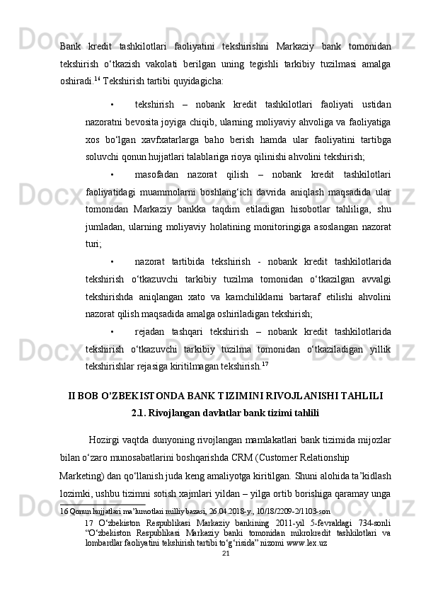 Bank   kredit   tashkilotlari   faoliyatini   tekshirishni   Markaziy   bank   tomonidan
tekshirish   o‘tkazish   vakolati   berilgan   uning   tegishli   tarkibiy   tuzilmasi   amalga
oshiradi. 16
  Tekshirish tartibi quyidagicha:  
• tekshirish   –   nobank   kredit   tashkilotlari   faoliyati   ustidan
nazoratni bevosita joyiga chiqib, ularning moliyaviy ahvoliga va faoliyatiga
xos   bo‘lgan   xavfxatarlarga   baho   berish   hamda   ular   faoliyatini   tartibga
soluvchi qonun hujjatlari talablariga rioya qilinishi ahvolini tekshirish;  
• masofadan   nazorat   qilish   –   nobank   kredit   tashkilotlari
faoliyatidagi   muammolarni   boshlang‘ich   davrida   aniqlash   maqsadida   ular
tomonidan   Markaziy   bankka   taqdim   etiladigan   hisobotlar   tahliliga,   shu
jumladan,   ularning   moliyaviy   holatining   monitoringiga   asoslangan   nazorat
turi;  
• nazorat   tartibida   tekshirish   -   nobank   kredit   tashkilotlarida
tekshirish   o‘tkazuvchi   tarkibiy   tuzilma   tomonidan   o‘tkazilgan   avvalgi
tekshirishda   aniqlangan   xato   va   kamchiliklarni   bartaraf   etilishi   ahvolini
nazorat qilish maqsadida amalga oshiriladigan tekshirish;  
• rejadan   tashqari   tekshirish   –   nobank   kredit   tashkilotlarida
tekshirish   o‘tkazuvchi   tarkibiy   tuzilma   tomonidan   o‘tkaziladigan   yillik
tekshirishlar rejasiga kiritilmagan tekshirish. 17
 
 
II BOB O’ZBEKISTONDA BANK TIZIMINI RIVOJLANISHI TAHLILI 
2.1. Rivojlangan davlatlar bank tizimi tahlili 
           Hozirgi vaqtda dunyoning rivojlangan mamlakatlari bank tizimida mijozlar
bilan o‘zaro munosabatlarini boshqarishda CRM (Customer Relationship 
Marketing) dan qo‘llanish juda keng amaliyotga kiritilgan. Shuni alohida ta’kidlash
lozimki, ushbu tizimni sotish xajmlari yildan – yilga ortib borishiga qaramay unga
16  Qonun hujjatlari ma’lumotlari milliy bazasi, 26.04.2018-y., 10/18/2209-2/1103-son 
17   O‘zbekiston   Respublikasi   Markaziy   bankining   2011-yil   5-fevraldagi   734-sonli
“O‘zbekiston   Respublikasi   Markaziy   banki   tomonidan   mikrokredit   tashkilotlari   va
lombardlar faoliyatini tekshirish tartibi to‘g‘risida” nizomi www.lex.uz  
21  
  