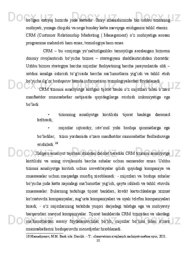 bo‘lgan   extiyoj   hozirda   juda   kattadir.   Ilmiy   izlanishimizda   biz   ushbu   tizimning
mohiyati, yuzaga chiqishi va nega bunday katta mavqega erishganini tahlil etamiz. 
CRM   (Customer   Relationship   Marketing   |   Management)   o‘z   mohiyatiga   asosan
programma mahsuloti ham emas, texnologiya ham emas.  
                  CRM   –   bu   «mijozga   yo‘naltirilganlik»   tamoyiliga   asoslangan   biznesni
doimiy   rivojlantirish   bo‘yicha   biznes   –   strategiyani   shakllantirishdan   iboratdir.
Ushbu   biznes   strategiya   barcha   mijozlar   faoliyatining   barcha   jarayonlarida   oldi   –
sotdini   amalga   oshirish   to‘g‘risida   barcha   ma’lumotlarni   yig‘ish   va   tahlil   etish
bo‘yicha ilg‘or boshqaruv hamda informatsion texnologiyalardan foydalanadi.  
                CRM   tizimini   amaliyotga   kiritgan   tijorat   banki   o‘z   mijozlari   bilan   o‘zaro
manfaatdor   munosabatlar   natijasida   quyidagilarga   erishish   imkoniyatiga   ega
bo‘ladi:  
• tizimning   amaliyotga   kiritilishi   tijorat   bankiga   daromad
keltiradi;  
• mijozlar   iqtisodiy,   iste’mol   yoki   boshqa   qimmatlarga   ega
bo‘ladilar;      tizim yordamida o‘zaro manfaatdor munosabatlar faollashuviga
erishiladi.  18
 
        Xalqaro amaliyot tajribasi shundan dalolat beradiki CRM tizimini amaliyotga
kiritilishi   va   uning   rivojlanishi   barcha   sohalar   uchun   samarador   emas.   Ushbu
tizimni   amaliyotga   kiritish   uchun   investitsiyalar   qilish   quyidagi   kompaniya   va
muassasalar   uchun   maqsadga   muofiq   xisoblanadi:   -   mijozlari   va   boshqa   sohalar
bo‘yicha   juda   katta   xajmdagi   ma’lumotlar   yig‘ish,   qayta   ishlash   va   tahlil   etuvchi
muassasalar.   Bularning   tarkibiga   tijorat   banklari,   kredit   kartochkalarga   xizmat
ko‘rsatuvchi kompaniyalar, sug‘urta kompaniyalari va uyali telefon kompaniyalari
kiradi;   -   o‘z   mijozlarining   tarkibda   yuqori   darjadagi   talabga   ega   va   moliyaviy
barqarorlari  mavjud kompaniyalar. Tijorat  banklarida CRM  tizimidan va  ulardagi
ma’lumotlardan   asosiy   foydalanuvchilar   bo‘lib,   mijozlar   bo‘limi   bilan   o‘zaro
munosabatlarini boshqaruvchi menedjerlar hisoblanadi.  
18  Mamadiyarov, M.M. Bank ishi: Darslik.   T.: «Innovatsion rivojlanish nashriyot-matbaa uyi», 2021. ‒
22  
  