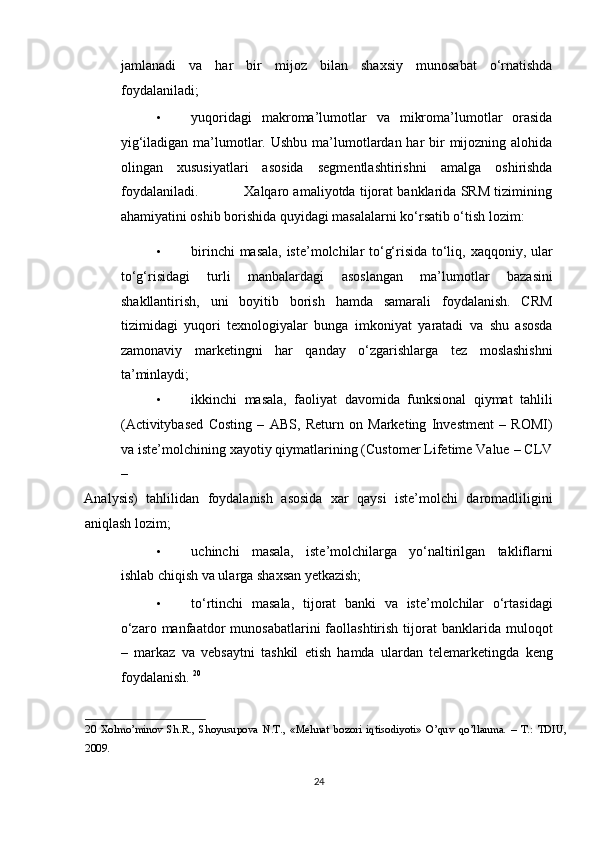 jamlanadi   va   har   bir   mijoz   bilan   shaxsiy   munosabat   o‘rnatishda
foydalaniladi;  
• yuqoridagi   makroma’lumotlar   va   mikroma’lumotlar   orasida
yig‘iladigan ma’lumotlar. Ushbu  ma’lumotlardan har  bir  mijozning alohida
olingan   xususiyatlari   asosida   segmentlashtirishni   amalga   oshirishda
foydalaniladi.           Xalqaro amaliyotda tijorat banklarida SRM tizimining
ahamiyatini oshib borishida quyidagi masalalarni ko‘rsatib o‘tish lozim:  
• birinchi masala, iste’molchilar to‘g‘risida to‘liq, xaqqoniy, ular
to‘g‘risidagi   turli   manbalardagi   asoslangan   ma’lumotlar   bazasini
shakllantirish,   uni   boyitib   borish   hamda   samarali   foydalanish.   CRM
tizimidagi   yuqori   texnologiyalar   bunga   imkoniyat   yaratadi   va   shu   asosda
zamonaviy   marketingni   har   qanday   o‘zgarishlarga   tez   moslashishni
ta’minlaydi;  
• ikkinchi   masala,   faoliyat   davomida   funksional   qiymat   tahlili
(Activitybased   Costing   –   ABS,   Return   on   Marketing   Investment   –   ROMI)
va iste’molchining xayotiy qiymatlarining (Customer Lifetime Value – CLV
– 
Analysis)   tahlilidan   foydalanish   asosida   xar   qaysi   iste’molchi   daromadliligini
aniqlash lozim;  
• uchinchi   masala,   iste’molchilarga   yo‘naltirilgan   takliflarni
ishlab chiqish va ularga shaxsan yetkazish;  
• to‘rtinchi   masala,   tijorat   banki   va   iste’molchilar   o‘rtasidagi
o‘zaro  manfaatdor   munosabatlarini   faollashtirish  tijorat  banklarida  muloqot
–   markaz   va   vebsaytni   tashkil   etish   hamda   ulardan   telemarketingda   keng
foydalanish.  20
 
20   Xolmo’minov   Sh.R.,   Shoyusupova   N.T.,   «Mehnat   bozori   iqtisodiyoti»   O’quv   qo’llanma.   –   T.:   TDIU,
2009. 
 
24  
  