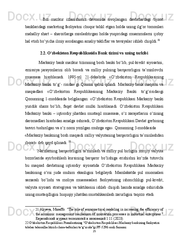               Biz   mazkur   izlanishimiz   davomida   rivojlangan   davlatlardagi   tijorat
banklaridagi marketing faoliyatini chuqur tahlil etgan holda uning ilg‘or tomonlari
mahalliy shart – sharoitlarga moslashtirgan holda yuqoridagi muammolarni ijobiy
hal etish bo‘yicha ilmiy asoslangan amaliy takliflar va tavsiyalar ishlab chiqildi. 21
 
2.2. O‘zbekiston Respublikasida Bank tizimi va uning tarkibi 
                   Markaziy bank mazkur tizimning bosh banki bo‘lib, pul-kredit siyosatini,
emissiya   jarayonlarini   olib   boradi   va   milliy   pulning   barqarorligini   ta’minlovchi
muassasa   hisoblanadi.   1995-yil   21-dekabrda   «O‘zbekiston   Respublikasining
Markaziy banki to‘g‘- risida» gi Qonuni qabul qilindi. Markaziy bank maqomi va
maqsadlari   «O‘zbekiston   Respublikasining   Markaziy   Banki   to‘g‘risida»gi
Qonunning   1-moddasida   belgilangan:   «O‘zbekiston   Respublikasi   Markaziy   banki
yuridik   shaxs   bo‘lib,   faqat   davlat   mulki   hisoblanadi.   O‘zbekiston   Respublikasi
Markaziy   banki   –   iqtisodiy   jihatdan   mustaqil   muassasa,   o‘z   xarajatlarini   o‘zining
daromadlari hisobidan amalga oshiradi, O‘zbekiston Respublikasi Davlat gerbining
tasviri tushirilgan va o‘z nomi yozilgan muhrga ega». Qonunning 3-moddasida 
«Markaziy bankning bosh maqsadi milliy valyutaning barqarorligini ta’minlashdan
iborat» deb qayd qilinadi.  22
 
               Narxlarning barqarorligini ta’minlash va milliy pul birligini xorijiy valyuta
bozorlarida   ayirboshlash   kursining   barqaror   bo‘lishiga   erishishni   ko‘zda   tutuvchi
bu   maqsad   davlatning   iqtisodiy   siyosatida   O‘zbekiston   Respublikasi   Markaziy
bankining   o‘rni   juda   muhim   ekanligini   belgilaydi.   Mamlakatda   pul   muomalasi
samarali   bo‘lishi   va   moliya   muassasalari   faoliyatining   ishonchliligi   pul-kredit,
valyuta siyosati strategiyasi va taktikasini ishlab chiqish hamda amalga oshirishda
uning mustaqilligini huquqiy jihatdan mustahkamlash zarurligini taqozo etadi. 
21   Aliyeva, Musaffo. "The role of econometrical modeling in increasing the efficiency of
the economic management mechanism of innovation processes in industrial enterprises."
Евразийский журнал технологий и инноваций 1.11 (2023). 
22  O‘zbekiston Respublikasi Prezidentining “O‘zbekiston Respublikasi Markaziy bankining faoliyatini 
tubdan takomillashtirish chora-tadbirlari to‘g‘risida”gi PF-5296 sonli farmoni 
25  
  