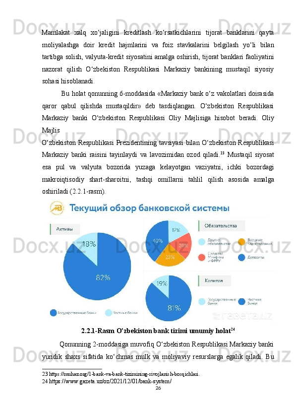 Mamlakat   xalq   xo‘jaligini   kreditlash   ko‘rsatkichlarini   tijorat   banklarini   qayta
moliyalashga   doir   kredit   hajmlarini   va   foiz   stavkalarini   belgilash   yo‘li   bilan
tartibga solish, valyuta-kredit siyosatini amalga oshirish, tijorat banklari faoliyatini
nazorat   qilish   O‘zbekiston   Respublikasi   Markaziy   bankining   mustaqil   siyosiy
sohasi hisoblanadi.  
                 Bu holat qonunning 6-moddasida «Markaziy bank o‘z vakolatlari doirasida
qaror   qabul   qilishda   mustaqildir»   deb   tasdiqlangan.   O‘zbekiston   Respublikasi
Markaziy   banki   O‘zbekiston   Respublikasi   Oliy   Majlisiga   hisobot   beradi.   Oliy
Majlis 
O‘zbekiston Respublikasi  Prezidentining tavsiyasi  bilan O‘zbekiston Respublikasi
Markaziy   banki   raisini   tayinlaydi   va   lavozimidan   ozod   qiladi. 23
  Mustaqil   siyosat
esa   pul   va   valyuta   bozorida   yuzaga   kelayotgan   vaziyatni,   ichki   bozordagi
makroiqtisodiy   shart-sharoitni,   tashqi   omillarni   tahlil   qilish   asosida   amalga
oshiriladi (2.2.1-rasm). 
2.2.1-Rasm O’zbekiston bank tizimi umumiy holat 24
 
         Qonunning 2-moddasiga muvofiq O‘zbekiston Respublikasi Markaziy banki
yuridik   shaxs   sifatida   ko‘chmas   mulk   va   moliyaviy   resurslarga   egalik   qiladi.   Bu
23  https://muhaz.org/1-bank-va-bank-tizimining-rivojlanish-bosqichlari. 
24   https://www.gazeta.uz/oz/2021/12/01/bank-system/ 
26  
  