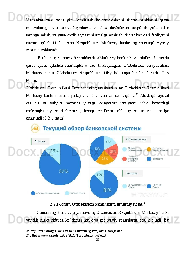 Mamlakat   xalq   xo‘jaligini   kreditlash   ko‘rsatkichlarini   tijorat   banklarini   qayta
moliyalashga   doir   kredit   hajmlarini   va   foiz   stavkalarini   belgilash   yo‘li   bilan
tartibga solish, valyuta-kredit siyosatini amalga oshirish, tijorat banklari faoliyatini
nazorat   qilish   O‘zbekiston   Respublikasi   Markaziy   bankining   mustaqil   siyosiy
sohasi hisoblanadi.  
                 Bu holat qonunning 6-moddasida «Markaziy bank o‘z vakolatlari doirasida
qaror   qabul   qilishda   mustaqildir»   deb   tasdiqlangan.   O‘zbekiston   Respublikasi
Markaziy   banki   O‘zbekiston   Respublikasi   Oliy   Majlisiga   hisobot   beradi.   Oliy
Majlis 
O‘zbekiston Respublikasi  Prezidentining tavsiyasi  bilan O‘zbekiston Respublikasi
Markaziy   banki   raisini   tayinlaydi   va   lavozimidan   ozod   qiladi. 23
  Mustaqil   siyosat
esa   pul   va   valyuta   bozorida   yuzaga   kelayotgan   vaziyatni,   ichki   bozordagi
makroiqtisodiy   shart-sharoitni,   tashqi   omillarni   tahlil   qilish   asosida   amalga
oshiriladi (2.2.1-rasm). 
2.2.1-Rasm O’zbekiston bank tizimi umumiy holat 24
 
         Qonunning 2-moddasiga muvofiq O‘zbekiston Respublikasi Markaziy banki
yuridik   shaxs   sifatida   ko‘chmas   mulk   va   moliyaviy   resurslarga   egalik   qiladi.   Bu
23  https://muhaz.org/1-bank-va-bank-tizimining-rivojlanish-bosqichlari. 
24   https://www.gazeta.uz/oz/2021/12/01/bank-system/ 
26