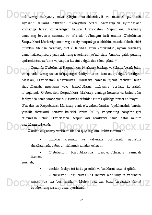 hol   uning   moliyaviy   mustaqilligini   mustahkamlaydi   va   mustaqil   pul-kredit
siyosatini   samarali   o‘tkazish   imkoniyatini   beradi.   Narxlarga   va   ayirboshlash
kurslariga   ta’sir   ko‘rsatadigan   hamda   O‘zbekiston   Respublikasi   Markaziy
bankining   bevosita   nazorati   va   ta’sirida   bo‘lmagan   turli   omillar   O‘zbekiston
Respublikasi Markaziy bankining asosiy maqsadiga erishishini murakkablashtirishi
mumkin.   Shunga   qaramay,   chet   el   tajribasi   shuni   ko‘rsatadiki,   aynan   Markaziy
bank makroiqtisodiy jarayonlarning rivojlanish yo‘nalishini, birinchi galda pulning
qadrsizlanish sur’atini va valyuta kursini belgilashni idora qiladi.  25
 
          Qonunda O‘zbekiston Respublikasi Markaziy bankiga vakolatlar berish bilan
bir   qatorda,   uning   uchun   ta’qiqlangan   faoliyat   turlari   ham   aniq   belgilab   berilgan.
Masalan,   O‘zbekiston   Respublikasi   Markaziy   bankiga   tijorat   faoliyati   bilan
shug‘ullanish,   muassasa   yoki   tashkilotlarga   moliyaviy   yordam   ko‘rsatish
ta’qiqlanadi.   O‘zbekiston   Respublikasi   Markaziy   bankiga   korxona   va   tashkilotlar
faoliyatida bank hamda yuridik shaxslar sifatida ishtirok qilishga ruxsat etilmaydi. 
O‘zbekiston Respublikasi  Markaziy bank o‘z vakolatlaridan foydalanishda barcha
yuridik   shaxslarni   baravar   ko‘rishi   lozim.   Milliy   valyutaning   barqarorligini
ta’minlash   uchun   O‘zbekiston   Respublikasi   Markaziy   banki   qator   muhim
vazifalarni hal etadi.  
       Ulardan eng asosiy vazifalar sifatida quyidagilarni keltirish mumkin: 
• monetar   siyosatni   va   valyutani   boshqarish   siyosatini
shakllantirish, qabul qilish hamda amalga oshirish;  
• O‘zbekiston   Respublikasida   hisob-kitoblarning   samarali
tizimini 
yaratish;  
• banklar faoliyatini tartibga solish va banklarni nazorat qilish;  
• O‘zbekiston   Respublikasining   rasmiy   oltin-valyuta   zahirasini
saqlash   va   uni   boshqarish;   -   Moliya   vazirligi   bilan   birgalikda   davlat
byudjetining kassa ijrosini uyushtirish.  26
 
27