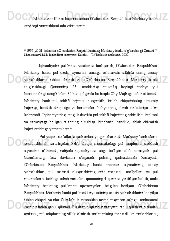          Mazkur vazifalarni bajarish uchun O‘zbekiston Respublikasi Markaziy banki
quyidagi yumushlarni ado etishi zarur. 
                                                           
25
  1995-yil 21-dekabrda «O‘zbekiston Respublikasining Markaziy banki to‘g‘risida» gi Qonuni   26
Shodmonov.Sh.Sh. Iqtisodiyot nazariyasi: Darslik. – T.: Toshkent nashriyoti, 2020. 
 
                  Iqtisodiyotni   pul-kredit   vositasida   boshqarish,   O‘zbekiston   Respublikasi
Markaziy   banki   pul-kredit   siyosatini   amalga   oshiruvchi   sifatida   uning   asosiy
yo‘nalishlarini   ishlab   chiqish   va   «O‘zbekiston   Respublikasi   Markaziy   banki
to‘g‘risida»gi   Qonunning   23-   moddasiga   muvofiq   keyingi   moliya   yili
boshlanishiga uzog‘i bilan 30 kun qolganda bu haqda Oliy Majlisga axborot beradi.
Markaziy   bank   pul   taklifi   hajmini   o‘zgartirib,   ishlab   chiqarishning   umumiy
hajmiga,   bandlik   darajasiga   va   korxonalar   faoliyatining   o‘sish   sur’atlariga   ta’sir
ko‘rsatadi. Iqtisodiyotdagi tanglik davrida pul taklifi hajmining oshirilishi iste’mol
va   sarmoyaga   bo‘lgan   talabning   o‘sishiga,   binobarin,   bandlik,   ishlab   chiqarish
hajmi ortishiga yordam beradi.  
                       Pul yuqori sur’atlarda qadrsizlanayotgan sharoitda Markaziy bank ularni
sekinlashtirish   zarurligidan   kelib   chiqib   muomaladagi   pul   miqdorini   cheklash
siyosatini   o‘tkazadi,   natijada   iqtisodiyotda   unga   bo‘lgan   talab   kamayadi,   pul
bozorlaridagi   foiz   stavkalari   o‘zgaradi,   pulning   qadrsizlanishi   kamayadi.
O‘zbekiston   Respublikasi   Markaziy   banki   monetar   siyosatining   asosiy
yo‘nalishlari,   pul   massasi   o‘zgarishining   aniq   maqsadli   mo‘ljallari   va   pul
muomalasini tartibga solish vositalari qonunning 4-qismida yoritilgan bo‘lib, unda
Markaziy   bankning   pul-kredit   operatsiyalari   belgilab   berilgan.   O‘zbekiston
Respublikasi Markaziy banki pul-kredit siyosatining asosiy yo‘nalishlarini bir yilga
ishlab chiqadi va ular Oliy Majlis tomonidan tasdiqlangandan so‘ng u mukammal
dastur sifatida qabul qilinadi. Bu dastur iqtisodiy vaziyatni tahlil qilish va oldindan
aytishni,   pul   miqdorining   yillik   o‘stirish   sur’atlarining   maqsadli   ko‘rsatkichlarini,
28  
  