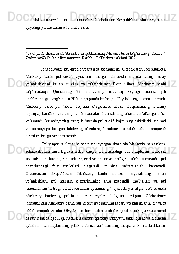 Mazkur vazifalarni bajarish uchun O‘zbekiston Respublikasi Markaziy banki
quyidagi yumushlarni ado etishi zarur. 
                                                           
25
  1995-yil 21-dekabrda «O‘zbekiston Respublikasining Markaziy banki to‘g‘risida» gi Qonuni   26
Shodmonov.Sh.Sh. Iqtisodiyot nazariyasi: Darslik. – T.: Toshkent nashriyoti, 2020. 
 
                  Iqtisodiyotni   pul-kredit   vositasida   boshqarish,   O‘zbekiston   Respublikasi
Markaziy   banki   pul-kredit   siyosatini   amalga   oshiruvchi   sifatida   uning   asosiy
yo‘nalishlarini   ishlab   chiqish   va   «O‘zbekiston   Respublikasi   Markaziy   banki
to‘g‘risida»gi   Qonunning   23-   moddasiga   muvofiq   keyingi   moliya   yili
boshlanishiga uzog‘i bilan 30 kun qolganda bu haqda Oliy Majlisga axborot beradi.
Markaziy   bank   pul   taklifi   hajmini   o‘zgartirib,   ishlab   chiqarishning   umumiy
hajmiga,   bandlik   darajasiga   va   korxonalar   faoliyatining   o‘sish   sur’atlariga   ta’sir
ko‘rsatadi. Iqtisodiyotdagi tanglik davrida pul taklifi hajmining oshirilishi iste’mol
va   sarmoyaga   bo‘lgan   talabning   o‘sishiga,   binobarin,   bandlik,   ishlab   chiqarish
hajmi ortishiga yordam beradi.  
                       Pul yuqori sur’atlarda qadrsizlanayotgan sharoitda Markaziy bank ularni
sekinlashtirish   zarurligidan   kelib   chiqib   muomaladagi   pul   miqdorini   cheklash
siyosatini   o‘tkazadi,   natijada   iqtisodiyotda   unga   bo‘lgan   talab   kamayadi,   pul
bozorlaridagi   foiz   stavkalari   o‘zgaradi,   pulning   qadrsizlanishi   kamayadi.
O‘zbekiston   Respublikasi   Markaziy   banki   monetar   siyosatining   asosiy
yo‘nalishlari,   pul   massasi   o‘zgarishining   aniq   maqsadli   mo‘ljallari   va   pul
muomalasini tartibga solish vositalari qonunning 4-qismida yoritilgan bo‘lib, unda
Markaziy   bankning   pul-kredit   operatsiyalari   belgilab   berilgan.   O‘zbekiston
Respublikasi Markaziy banki pul-kredit siyosatining asosiy yo‘nalishlarini bir yilga
ishlab chiqadi va ular Oliy Majlis tomonidan tasdiqlangandan so‘ng u mukammal
dastur sifatida qabul qilinadi. Bu dastur iqtisodiy vaziyatni tahlil qilish va oldindan
aytishni,   pul   miqdorining   yillik   o‘stirish   sur’atlarining   maqsadli   ko‘rsatkichlarini,
28