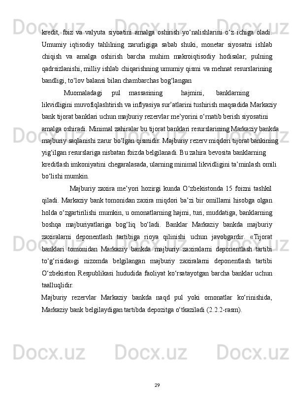 kredit,   foiz   va   valyuta   siyoatini   amalga   oshirish   yo‘nalishlarini   o‘z   ichiga   oladi.
Umumiy   iqtisodiy   tahlilning   zarurligiga   sabab   shuki,   monetar   siyosatni   ishlab
chiqish   va   amalga   oshirish   barcha   muhim   makroiqtisodiy   hodisalar;   pulning
qadrsizlanishi, milliy ishlab chiqarishning umumiy qismi va mehnat resurslarining
bandligi, to‘lov balansi bilan chambarchas bog‘langan 
             Muomaladagi  pul  massasining  hajmini,  banklarning 
likvidligini muvofiqlashtirish va inflyasiya sur’atlarini tushirish maqsadida Markaziy 
bank tijorat banklari uchun majburiy rezervlar me’yorini o‘rnatib berish siyosatini 
amalga oshiradi.  Minimal zahiralar bu tijorat banklari resurslarining Markaziy bankda
majburiy saqlanishi zarur bo‘lgan qismidir. Majburiy rezerv miqdori tijorat bankining
yig‘ilgan resurslariga nisbatan foizda belgilanadi. Bu zahira bevosita banklarning 
kreditlash imkoniyatini chegaralasada, ularning minimal likvidligini ta’minlash omili 
bo‘lishi mumkin.  
                      Majburiy   zaxira   me’yori   hozirgi   kunda   O‘zbekistonda   15   foizni   tashkil
qiladi. Markaziy bank tomonidan zaxira miqdori ba’zi bir omillarni hisobga olgan
holda o‘zgartirilishi mumkin, u omonatlarning hajmi, turi, muddatiga, banklarning
boshqa   majburiyatlariga   bog‘liq   bo‘ladi.   Banklar   Markaziy   bankda   majburiy
zaxiralarni   deponentlash   tartibiga   rioya   qilinishi   uchun   javobgardir.   «Tijorat
banklari   tomonidan   Markaziy   bankda   majburiy   zaxiralarni   deponentlash   tartibi
to‘g‘risida»gi   nizomda   belgilangan   majburiy   zaxiralarni   deponentlash   tartibi
O‘zbekiston   Respublikasi   hududida   faoliyat   ko‘rsatayotgan   barcha   banklar   uchun
taalluqlidir. 
Majburiy   rezervlar   Markaziy   bankda   naqd   pul   yoki   omonatlar   ko‘rinishida,
Markaziy bank belgilaydigan tartibda depozitga o‘tkaziladi (2.2.2-rasm).  
29