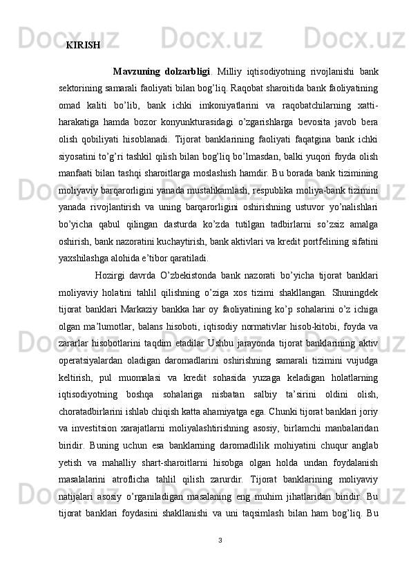 KIRISH 
                      Mavzuning   dolzarbligi .   Milliy   iqtisodiyotning   rivojlanishi   bank
sektorining samarali faoliyati bilan bog’liq. Raqobat sharoitida bank faoliyatining
omad   kaliti   bo’lib,   bank   ichki   imkoniyatlarini   va   raqobatchilarning   xatti-
harakatiga   hamda   bozor   konyunkturasidagi   o’zgarishlarga   bevosita   javob   bera
olish   qobiliyati   hisoblanadi.   Tijorat   banklarining   faoliyati   faqatgina   bank   ichki
siyosatini to’g’ri tashkil qilish bilan bog’liq bo’lmasdan, balki yuqori foyda olish
manfaati bilan tashqi sharoitlarga moslashish hamdir. Bu borada bank tizimining
moliyaviy barqarorligini yanada mustahkamlash, respublika moliya-bank tizimini
yanada   rivojlantirish   va   uning   barqarorligini   oshirishning   ustuvor   yo’nalishlari
bo’yicha   qabul   qilingan   dasturda   ko’zda   tutilgan   tadbirlarni   so’zsiz   amalga
oshirish, bank nazoratini kuchaytirish, bank aktivlari va kredit portfelining sifatini
yaxshilashga alohida e’tibor qaratiladi.  
                Hozirgi   davrda   O’zbekistonda   bank   nazorati   bo’yicha   tijorat   banklari
moliyaviy   holatini   tahlil   qilishning   o’ziga   xos   tizimi   shakllangan.   Shuningdek
tijorat   banklari   Markaziy   bankka   har   oy   faoliyatining   ko’p   sohalarini   o’z   ichiga
olgan   ma’lumotlar,   balans   hisoboti,   iqtisodiy   normativlar   hisob-kitobi,   foyda   va
zararlar   hisobotlarini   taqdim   etadilar   Ushbu   jarayonda   tijorat   banklarining   aktiv
operatsiyalardan   oladigan   daromadlarini   oshirishning   samarali   tizimini   vujudga
keltirish,   pul   muomalasi   va   kredit   sohasida   yuzaga   keladigan   holatlarning
iqtisodiyotning   boshqa   sohalariga   nisbatan   salbiy   ta’sirini   oldini   olish,
choratadbirlarini ishlab chiqish katta ahamiyatga ega. Chunki tijorat banklari joriy
va   investitsion   xarajatlarni   moliyalashtirishning   asosiy,   birlamchi   manbalaridan
biridir.   Buning   uchun   esa   banklarning   daromadlilik   mohiyatini   chuqur   anglab
yetish   va   mahalliy   shart-sharoitlarni   hisobga   olgan   holda   undan   foydalanish
masalalarini   atroflicha   tahlil   qilish   zarurdir.   Tijorat   banklarining   moliyaviy
natijalari   asosiy   o’rganiladigan   masalaning   eng   muhim   jihatlaridan   biridir.   Bu
tijorat   banklari   foydasini   shakllanishi   va   uni   taqsimlash   bilan   ham   bog’liq.   Bu
3  
  