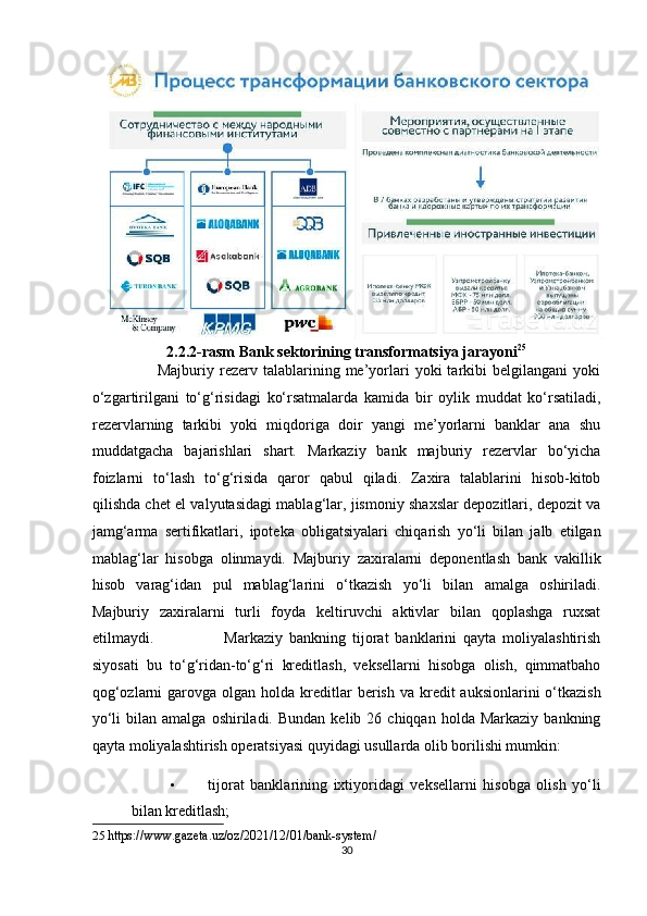 2.2.2-rasm Bank sektorining transformatsiya jarayoni 25
 
                        Majburiy  rezerv   talablarining   me’yorlari   yoki   tarkibi   belgilangani   yoki
o‘zgartirilgani   to‘g‘risidagi   ko‘rsatmalarda   kamida   bir   oylik   muddat   ko‘rsatiladi,
rezervlarning   tarkibi   yoki   miqdoriga   doir   yangi   me’yorlarni   banklar   ana   shu
muddatgacha   bajarishlari   shart.   Markaziy   bank   majburiy   rezervlar   bo‘yicha
foizlarni   to‘lash   to‘g‘risida   qaror   qabul   qiladi.   Zaxira   talablarini   hisob-kitob
qilishda chet el valyutasidagi mablag‘lar, jismoniy shaxslar depozitlari, depozit va
jamg‘arma   sertifikatlari,   ipoteka   obligatsiyalari   chiqarish   yo‘li   bilan   jalb   etilgan
mablag‘lar   hisobga   olinmaydi.   Majburiy   zaxiralarni   deponentlash   bank   vakillik
hisob   varag‘idan   pul   mablag‘larini   o‘tkazish   yo‘li   bilan   amalga   oshiriladi.
Majburiy   zaxiralarni   turli   foyda   keltiruvchi   aktivlar   bilan   qoplashga   ruxsat
etilmaydi.                       Markaziy   bankning   tijorat   banklarini   qayta   moliyalashtirish
siyosati   bu   to‘g‘ridan-to‘g‘ri   kreditlash,   veksellarni   hisobga   olish,   qimmatbaho
qog‘ozlarni   garovga  olgan  holda kreditlar   berish  va kredit  auksionlarini   o‘tkazish
yo‘li  bilan  amalga   oshiriladi.  Bundan  kelib  26  chiqqan  holda  Markaziy   bankning
qayta moliyalashtirish operatsiyasi quyidagi usullarda olib borilishi mumkin:  
• tijorat   banklarining   ixtiyoridagi   veksellarni   hisobga   olish   yo‘li
bilan kreditlash;  
25   https://www.gazeta.uz/oz/2021/12/01/bank-system/ 
30  
  