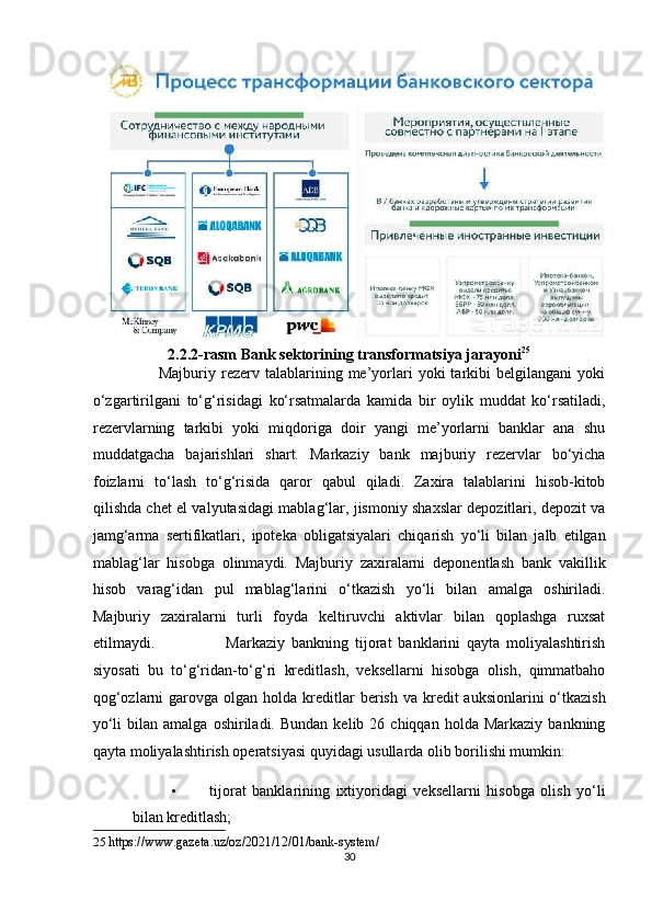 2.2.2-rasm Bank sektorining transformatsiya jarayoni 25
 
                        Majburiy  rezerv   talablarining   me’yorlari   yoki   tarkibi   belgilangani   yoki
o‘zgartirilgani   to‘g‘risidagi   ko‘rsatmalarda   kamida   bir   oylik   muddat   ko‘rsatiladi,
rezervlarning   tarkibi   yoki   miqdoriga   doir   yangi   me’yorlarni   banklar   ana   shu
muddatgacha   bajarishlari   shart.   Markaziy   bank   majburiy   rezervlar   bo‘yicha
foizlarni   to‘lash   to‘g‘risida   qaror   qabul   qiladi.   Zaxira   talablarini   hisob-kitob
qilishda chet el valyutasidagi mablag‘lar, jismoniy shaxslar depozitlari, depozit va
jamg‘arma   sertifikatlari,   ipoteka   obligatsiyalari   chiqarish   yo‘li   bilan   jalb   etilgan
mablag‘lar   hisobga   olinmaydi.   Majburiy   zaxiralarni   deponentlash   bank   vakillik
hisob   varag‘idan   pul   mablag‘larini   o‘tkazish   yo‘li   bilan   amalga   oshiriladi.
Majburiy   zaxiralarni   turli   foyda   keltiruvchi   aktivlar   bilan   qoplashga   ruxsat
etilmaydi.                       Markaziy   bankning   tijorat   banklarini   qayta   moliyalashtirish
siyosati   bu   to‘g‘ridan-to‘g‘ri   kreditlash,   veksellarni   hisobga   olish,   qimmatbaho
qog‘ozlarni   garovga  olgan  holda kreditlar   berish  va kredit  auksionlarini   o‘tkazish
yo‘li  bilan  amalga   oshiriladi.  Bundan  kelib  26  chiqqan  holda  Markaziy   bankning
qayta moliyalashtirish operatsiyasi quyidagi usullarda olib borilishi mumkin:  
• tijorat   banklarining   ixtiyoridagi   veksellarni   hisobga   olish   yo‘li
bilan kreditlash;  
25   https://www.gazeta.uz/oz/2021/12/01/bank-system/ 
30