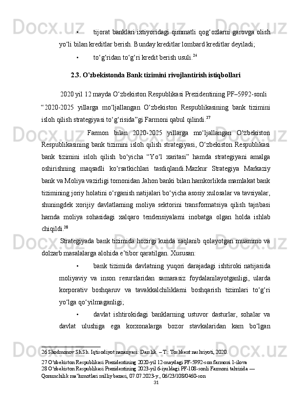 • tijorat   banklari   ixtiyoridagi   qimmatli   qog‘ozlarni   garovga olish
yo‘li bilan kreditlar berish. Bunday kreditlar lombard kreditlar deyiladi; 
• to‘g‘ridan to‘g‘ri kredit berish usuli. 26
 
2.3. O'zbekistonda Bank tizimini rivojlantirish istiqbollari 
           2020 yil 12 mayda O‘zbekiston Respublikasi Prezidentining PF–5992-sonli 
“2020-2025   yillarga   mo‘ljallangan   O‘zbekiston   Respublikasining   bank   tizimini
isloh qilish strategiyasi to‘g‘risida”gi Farmoni qabul qilindi. 27
 
                  Farmon   bilan   2020-2025   yillarga   mo‘ljallangan   O‘zbekiston
Respublikasining  bank tizimini  isloh qilish strategiyasi, O‘zbekiston Respublikasi
bank   tizimini   isloh   qilish   bo‘yicha   “Yo‘l   xaritasi”   hamda   strategiyani   amalga
oshirishning   maqsadli   ko‘rsatkichlari   tasdiqlandi.Mazkur   Strategiya   Markaziy
bank va Moliya vazirligi tomonidan Jahon banki bilan hamkorlikda mamlakat bank
tizimining joriy holatini o‘rganish natijalari bo‘yicha asosiy xulosalar va tavsiyalar,
shuningdek   xorijiy   davlatlarning   moliya   sektorini   transformatsiya   qilish   tajribasi
hamda   moliya   sohasidagi   xalqaro   tendensiyalarni   inobatga   olgan   holda   ishlab
chiqildi. 28
 
               Strategiyada bank tizimida hozirgi  kunda saqlanib  qolayotgan muammo va
dolzarb masalalarga alohida e’tibor qaratilgan. Xususan: 
• bank   tizimida   davlatning   yuqori   darajadagi   ishtiroki   natijasida
moliyaviy   va   inson   resurslaridan   samarasiz   foydalanilayotganligi,   ularda
korporativ   boshqaruv   va   tavakkalchiliklarni   boshqarish   tizimlari   to‘g‘ri
yo‘lga qo‘yilmaganligi; 
• davlat   ishtirokidagi   banklarning   ustuvor   dasturlar,   sohalar   va
davlat   ulushiga   ega   korxonalarga   bozor   stavkalaridan   kam   bo‘lgan
26  Shodmonov.Sh.Sh. Iqtisodiyot nazariyasi: Darslik. – T.: Toshkent nashriyoti, 2020. 
27  O‘zbekiston Respublikasi Prezidentining 2020-yil 12-maydagi PF-5992-son farmoni 1-ilova  
28  O‘zbekiston Respublikasi Prezidentining 2023-yil 6-iyuldagi PF-108-sonli Farmoni tahririda — 
Qonunchilik ma’lumotlari milliy bazasi, 07.07.2023-y., 06/23/108/0460-son 
31  
  