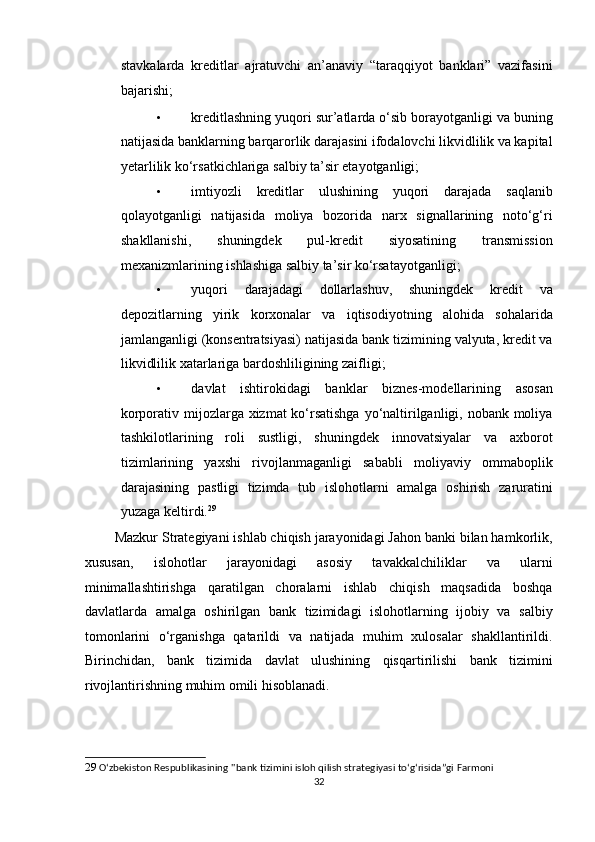 stavkalarda   kreditlar   ajratuvchi   an’anaviy   “taraqqiyot   banklari”   vazifasini
bajarishi; 
• kreditlashning yuqori sur’atlarda o‘sib borayotganligi va buning
natijasida banklarning barqarorlik darajasini ifodalovchi likvidlilik va kapital
yetarlilik ko‘rsatkichlariga salbiy ta’sir etayotganligi; 
• imtiyozli   kreditlar   ulushining   yuqori   darajada   saqlanib
qolayotganligi   natijasida   moliya   bozorida   narx   signallarining   noto‘g‘ri
shakllanishi,   shuningdek   pul-kredit   siyosatining   transmission
mexanizmlarining ishlashiga salbiy ta’sir ko‘rsatayotganligi; 
• yuqori   darajadagi   dollarlashuv,   shuningdek   kredit   va
depozitlarning   yirik   korxonalar   va   iqtisodiyotning   alohida   sohalarida
jamlanganligi (konsentratsiyasi) natijasida bank tizimining valyuta, kredit va
likvidlilik xatarlariga bardoshliligining zaifligi; 
• davlat   ishtirokidagi   banklar   biznes-modellarining   asosan
korporativ mijozlarga xizmat ko‘rsatishga  yo‘naltirilganligi, nobank moliya
tashkilotlarining   roli   sustligi,   shuningdek   innovatsiyalar   va   axborot
tizimlarining   yaxshi   rivojlanmaganligi   sababli   moliyaviy   ommaboplik
darajasining   pastligi   tizimda   tub   islohotlarni   amalga   oshirish   zaruratini
yuzaga keltirdi. 29
 
        Mazkur Strategiyani ishlab chiqish jarayonidagi Jahon banki bilan hamkorlik,
xususan,   islohotlar   jarayonidagi   asosiy   tavakkalchiliklar   va   ularni
minimallashtirishga   qaratilgan   choralarni   ishlab   chiqish   maqsadida   boshqa
davlatlarda   amalga   oshirilgan   bank   tizimidagi   islohotlarning   ijobiy   va   salbiy
tomonlarini   o‘rganishga   qatarildi   va   natijada   muhim   xulosalar   shakllantirildi.
Birinchidan,   bank   tizimida   davlat   ulushining   qisqartirilishi   bank   tizimini
rivojlantirishning muhim omili hisoblanadi. 
29   O‘zbekiston Respublikasining ''bank tizimini isloh qilish strategiyasi to‘g‘risida”gi Farmoni 
32