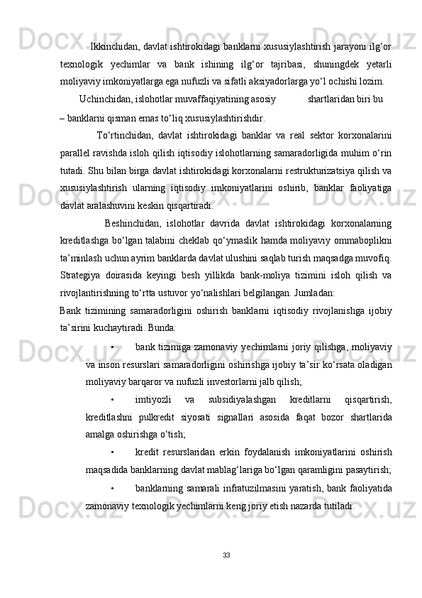                    Ikkinchidan, davlat ishtirokidagi banklarni xususiylashtirish jarayoni ilg‘or
texnologik   yechimlar   va   bank   ishining   ilg‘or   tajribasi,   shuningdek   yetarli
moliyaviy imkoniyatlarga ega nufuzli va sifatli aksiyadorlarga yo‘l ochishi lozim. 
        Uchinchidan, islohotlar muvaffaqiyatining asosiy  shartlaridan biri bu 
– banklarni qisman emas to‘liq xususiylashtirishdir. 
                To‘rtinchidan,   davlat   ishtirokidagi   banklar   va   real   sektor   korxonalarini
parallel ravishda isloh qilish iqtisodiy islohotlarning samaradorligida muhim o‘rin
tutadi. Shu bilan birga davlat ishtirokidagi korxonalarni restrukturizatsiya qilish va
xususiylashtirish   ularning   iqtisodiy   imkoniyatlarini   oshirib,   banklar   faoliyatiga
davlat aralashuvini keskin qisqartiradi. 
                Beshinchidan,   islohotlar   davrida   davlat   ishtirokidagi   korxonalarning
kreditlashga bo‘lgan talabini cheklab qo‘ymaslik hamda moliyaviy ommaboplikni
ta’minlash uchun ayrim banklarda davlat ulushini saqlab turish maqsadga muvofiq.
Strategiya   doirasida   keyingi   besh   yillikda   bank-moliya   tizimini   isloh   qilish   va
rivojlantirishning to‘rtta ustuvor yo‘nalishlari belgilangan. Jumladan: 
Bank   tizimining   samaradorligini   oshirish   banklarni   iqtisodiy   rivojlanishga   ijobiy
ta’sirini kuchaytiradi. Bunda: 
• bank tizimiga zamonaviy yechimlarni  joriy qilishga,  moliyaviy
va inson resurslari samaradorligini oshirishga ijobiy ta’sir ko‘rsata oladigan
moliyaviy barqaror va nufuzli investorlarni jalb qilish; 
• imtiyozli   va   subsidiyalashgan   kreditlarni   qisqartirish,
kreditlashni   pulkredit   siyosati   signallari   asosida   faqat   bozor   shartlarida
amalga oshirishga o‘tish; 
• kredit   resurslaridan   erkin   foydalanish   imkoniyatlarini   oshirish
maqsadida banklarning davlat mablag‘lariga bo‘lgan qaramligini pasaytirish;
• banklarning samarali infratuzilmasini  yaratish, bank faoliyatida
zamonaviy texnologik yechimlarni keng joriy etish nazarda tutiladi. 
33  
  