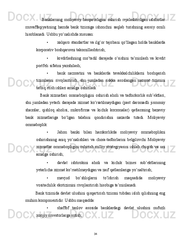                     Banklarning   moliyaviy   barqarorligini   oshirish   rejalashtirilgan   islohotlar
muvaffaqiyatining   hamda   bank   tizimiga   ishonchni   saqlab   turishning   asosiy   omili
hisoblanadi. Ushbu yo‘nalishda xususan: 
• xalqaro standartlar va ilg‘or tajribani qo‘llagan holda banklarda
korporativ boshqaruvni takomillashtirish; 
• kreditlashning   mo‘tadil   darajada   o‘sishini   ta’minlash   va   kredit
portfeli sifatini yaxshilash; 
• bank   nazoratini   va   banklarda   tavakkalchiliklarni   boshqarish
tizimlarini   rivojlantirish,   shu   jumladan   riskka   asoslangan   nazorat   tizimini
tatbiq etish ishlari amalga oshiriladi. 
                     Bank xizmatlari ommabopligini oshirish aholi va tadbirkorlik sub’ektlari,
shu   jumladan  yetarli   darajada   xizmat   ko‘rsatilmaydigan   (past   daromadli   jismoniy
shaxslar,   qishloq   aholisi,   mikrofirma   va   kichik   korxonalar)   qatlamning   bazaviy
bank   xizmatlariga   bo‘lgan   talabini   qondirishni   nazarda   tutadi.   Moliyaviy
ommaboplik: 
• Jahon   banki   bilan   hamkorlikda   moliyaviy   ommaboplikni
oshirishning   aniq   yo‘nalishlari   va   chora-tadbirlarini   belgilovchi   Moliyaviy
xizmatlar ommabopligini oshirish milliy strategiyasini ishlab chiqish va uni
amalga oshirish; 
• davlat   ishtirokini   aholi   va   kichik   biznes   sub’ektlarining
yetarlicha xizmat ko‘rsatilmaydigan va zaif qatlamlariga yo‘naltirish; 
• mavjud   bo‘shliqlarni   to‘ldirish   maqsadida   moliyaviy
vositachilik ekotizimini rivojlantirish hisobiga ta’minlanadi. 
         Bank tizimida davlat ulushini qisqartirish tizimni tubdan isloh qilishning eng
muhim komponentidir. Ushbu maqsadda: 
• shaffof   tanlov   asosida   banklardagi   davlat   ulushini   nufuzli
xorijiy investorlarga sotish; 
34  
  