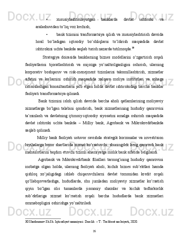 • xususiylashtirilayotgan   banklarda   davlat   ishtiroki   va
aralashuvidan to‘liq voz kechish; 
• bank tizimini tranformatsiya  qilish va xususiylashtirish  davrida
hosil   bo‘ladigan   iqtisodiy   bo‘shliqlarni   to‘ldirish   maqsadida   davlat
ishtirokini uchta bankda saqlab turish nazarda tutilmoqda. 30
 
                    Strategiya   doirasida   banklarning   biznes   modellarini   o‘zgartirish   orqali
faoliyatlarini   tijoratlashtirish   va   mijozga   yo‘naltirilganligini   oshirish,   ularning
korporativ   boshqaruv   va   risk-menejment   tizimlarini   takomillashtirish,   xizmatlar
sifatini   va   ko‘lamini   oshirish   maqsadida   xalqaro   moliya   institutlari   va   sohaga
ixtisoslashgan konsultantlarni jalb etgan holda davlat ishtirokidagi barcha banklar
faoliyati transformatsiya qilinadi. 
                Bank   tizimini   isloh   qilish   davrida   barcha   aholi   qatlamlarining   moliyaviy
xizmatlarga   bo‘lgan   talabini   qondirish,   bank   xizmatlarining   hududiy   qamrovini
ta’minlash   va   davlatning   ijtimoiy-iqtisodiy   siyosatini   amalga   oshirish   maqsadida
davlat   ishtiroki   uchta   bankda   –   Milliy   bank,   Agrobank   va   Mikrokreditbankda
saqlab qolinadi. 
                Milliy   bank   faoliyati   ustuvor   ravishda   strategik   korxonalar   va   investitsion
loyihalarga bozor shartlarida xizmat ko‘rsatuvchi, shuningdek keng qamrovli bank
mahsulotlarini taqdim etuvchi tizimli ahamiyatga molik bank sifatida belgilandi. 
              Agrobank   va   Mikrokreditbank   filiallari   tarmog‘ining   hududiy   qamrovini
inobatga   olgan   holda,   ularning   faoliyati   aholi,   kichik   biznes   sub’ektlari   hamda
qishloq   xo‘jaligidagi   ishlab   chiqaruvchilarni   davlat   tomonidan   kredit   orqali
qo‘llabquvvatlashga,   hududlarda,   shu   jumladan   moliyaviy   xizmatlar   ko‘rsatish
qiyin   bo‘lgan   olis   tumanlarda   jismoniy   shaxslar   va   kichik   tadbirkorlik
sub’ektlariga   xizmat   ko‘rsatish   orqali   barcha   hududlarda   bank   xizmatlari
ommabopligini oshirishga yo‘naltiriladi. 
30  Shodmonov.Sh.Sh. Iqtisodiyot nazariyasi: Darslik. – T.: Toshkent nashriyoti, 2020. 
 
35  
  