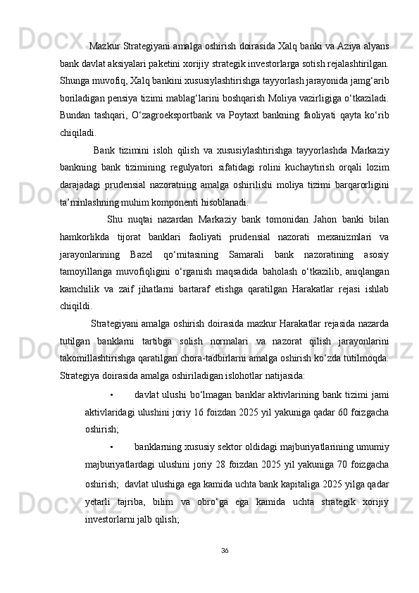                Mazkur Strategiyani amalga oshirish doirasida Xalq banki va Aziya alyans
bank davlat aksiyalari paketini xorijiy strategik investorlarga sotish rejalashtirilgan.
Shunga muvofiq, Xalq bankini xususiylashtirishga tayyorlash jarayonida jamg‘arib
boriladigan pensiya tizimi mablag‘larini boshqarish Moliya vazirligiga o‘tkaziladi.
Bundan   tashqari,   O‘zagroeksportbank   va   Poytaxt   bankning   faoliyati   qayta   ko‘rib
chiqiladi. 
                Bank   tizimini   isloh   qilish   va   xususiylashtirishga   tayyorlashda   Markaziy
bankning   bank   tizimining   regulyatori   sifatidagi   rolini   kuchaytirish   orqali   lozim
darajadagi   prudensial   nazoratning   amalga   oshirilishi   moliya   tizimi   barqarorligini
ta’minlashning muhim komponenti hisoblanadi. 
                  Shu   nuqtai   nazardan   Markaziy   bank   tomonidan   Jahon   banki   bilan
hamkorlikda   tijorat   banklari   faoliyati   prudensial   nazorati   mexanizmlari   va
jarayonlarining   Bazel   qo‘mitasining   Samarali   bank   nazoratining   asosiy
tamoyillariga   muvofiqligini   o‘rganish   maqsadida   baholash   o‘tkazilib,   aniqlangan
kamchilik   va   zaif   jihatlarni   bartaraf   etishga   qaratilgan   Harakatlar   rejasi   ishlab
chiqildi. 
                   Strategiyani amalga oshirish doirasida mazkur Harakatlar rejasida nazarda
tutilgan   banklarni   tartibga   solish   normalari   va   nazorat   qilish   jarayonlarini
takomillashtirishga qaratilgan chora-tadbirlarni amalga oshirish ko‘zda tutilmoqda.
Strategiya doirasida amalga oshiriladigan islohotlar natijasida: 
• davlat   ulushi  bo‘lmagan  banklar   aktivlarining  bank   tizimi  jami
aktivlaridagi ulushini joriy 16 foizdan 2025 yil yakuniga qadar 60 foizgacha
oshirish; 
• banklarning xususiy sektor oldidagi majburiyatlarining umumiy
majburiyatlardagi ulushini joriy 28 foizdan 2025 yil yakuniga 70 foizgacha
oshirish;    davlat ulushiga ega kamida uchta bank kapitaliga 2025 yilga qadar
yetarli   tajriba,   bilim   va   obro‘ga   ega   kamida   uchta   strategik   xorijiy
investorlarni jalb qilish; 
36  
  