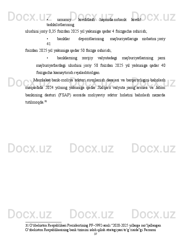 • umumiy  kreditlash  hajmida nobank  kredit  
tashkilotlarining 
ulushini joriy 0,35 foizdan 2025 yil yakuniga qadar 4 foizgacha oshirish; 
• banklar  depozitlarining  majburiyatlariga  nisbatini joriy
41 
foizdan 2025 yil yakuniga qadar 50 foizga oshirish; 
• banklarning   xorijiy   valyutadagi   majburiyatlarining   jami
majburiyatlardagi   ulushini   joriy   58   foizdan   2025   yil   yakuniga   qadar   40
foizgacha kamaytirish rejalashtirilgan. 
           Mamlakat bank-moliya sektori rivojlanish darajasi va barqarorligini baholash
maqsadida   2024   yilning   yakuniga   qadar   Xalqaro   valyuta   jamg‘armasi   va   Jahon
bankining   dasturi   (FSAP)   asosida   moliyaviy   sektor   holatini   baholash   nazarda
tutilmoqda. 31
 
 
 
 
 
 
 
 
 
 
 
 
 
 
31   O‘zbekiston Respublikasi Prezidentining PF–5992-sonli “2020-2025 yillarga mo‘ljallangan 
O‘zbekiston Respublikasining bank tizimini isloh qilish strategiyasi to‘g‘risida”gi Farmoni  
37  
  