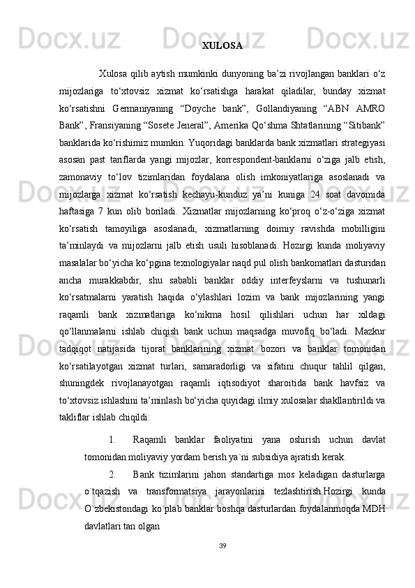 XULOSA 
                       Xulosa qilib aytish mumkinki dunyoning ba’zi rivojlangan banklari  o‘z
mijozlariga   to‘xtovsiz   xizmat   ko‘rsatishga   harakat   qiladilar,   bunday   xizmat
ko‘rsatishni   Germaniyaning   “Doyche   bank”,   Gollandiyaning   “ABN   AMRO
Bank”, Fransiyaning “Sosete Jeneral”, Amerika Qo‘shma Shtatlarining “Sitibank”
banklarida ko‘rishimiz mumkin. Yuqoridagi banklarda bank xizmatlari strategiyasi
asosan   past   tariflarda   yangi   mijozlar,   korrespondent-banklarni   o‘ziga   jalb   etish,
zamonaviy   to‘lov   tizimlaridan   foydalana   olish   imkoniyatlariga   asoslanadi   va
mijozlarga   xizmat   ko‘rsatish   kechayu-kunduz   ya’ni   kuniga   24   soat   davomida
haftasiga   7   kun   olib   boriladi.   Xizmatlar   mijozlarning   ko‘proq   o‘z-o‘ziga   xizmat
ko‘rsatish   tamoyiliga   asoslanadi,   xizmatlarning   doimiy   ravishda   mobilligini
ta’minlaydi   va   mijozlarni   jalb   etish   usuli   hisoblanadi.   Hozirgi   kunda   moliyaviy
masalalar bo‘yicha ko‘pgina texnologiyalar naqd pul olish bankomatlari dasturidan
ancha   murakkabdir,   shu   sababli   banklar   oddiy   interfeyslarni   va   tushunarli
ko‘rsatmalarni   yaratish   haqida   o‘ylashlari   lozim   va   bank   mijozlarining   yangi
raqamli   bank   xizmatlariga   ko‘nikma   hosil   qilishlari   uchun   har   xildagi
qo‘llanmalarni   ishlab   chiqish   bank   uchun   maqsadga   muvofiq   bo‘ladi.   Mazkur
tadqiqot   natijasida   tijorat   banklarining   xizmat   bozori   va   banklar   tomonidan
ko‘rsatilayotgan   xizmat   turlari,   samaradorligi   va   sifatini   chuqur   tahlil   qilgan,
shuningdek   rivojlanayotgan   raqamli   iqtisodiyot   sharoitida   bank   havfsiz   va
to‘xtovsiz ishlashini ta’minlash bo‘yicha quyidagi ilmiy xulosalar shakllantirildi va
takliflar ishlab chiqildi:  
1. Raqamli   banklar   faoliyatini   yana   oshirish   uchun   davlat
tomonidan moliyaviy yordam berish ya`ni subsidiya ajratish kerak. 
2. Bank   tizimlarini   jahon   standartiga   mos   keladigan   dasturlarga
o`tqazish   va   transformatsiya   jarayonlarini   tezlashtirish.Hozirgi   kunda
O`zbekistondagi ko`plab banklar boshqa dasturlardan foydalanmoqda MDH
davlatlari tan olgan 
39  
  