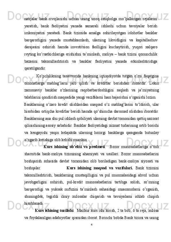 natijalar   bank   rivojlanishi   uchun   uning   uzoq   istiqbolga   mo’ljallangan   rejalarini
yaratish,   bank   faoliyatini   yanada   samarali   ishlashi   uchun   tavsiyalar   berish
imkoniyatini   yaratadi.   Bank   tizimida   amalga   oshirilayotgan   islohotlar   banklar
barqarorligini   yanada   mustahkamlash,   ularning   likvidligini   va   kapitallashuv
darajasini   oshirish   hamda   investitsion   faolligini   kuchaytirish,   yuqori   xalqaro
reyting ko’rsatkichlariga erishishni  ta’minlash,  moliya – bank tizimi qonunchilik
bazasini   takomillashtirish   va   banklar   faoliyatini   yanada   erkinlashtirishga
qaratilgandir.   
              Ko‘pchilikning   tasavvurida   bankning   iqtisodiyotda   tutgan   o‘rni   faqatgina
omonatlarga   mablag‘larni   jalb   qilish   va   kreditlar   berishdan   iboratdir.   Lekin
zamonaviy   banklar   o‘zlarining   raqobatbardoshligini   saqlash   va   ja’miyatning
talablarini qondirish maqsadida yangi vazifalarni ham bajarishni o‘rganishi lozim. 
Banklarning   o‘zaro   kredit   olishlaridan   maqsad   o‘z   mablag‘larini   to‘ldirish,   ular
hisobidan ortiqcha kreditlar berish hamda qo‘shimcha daromad olishdan iboratdir.
Banklarning ana shu pul ishlash qobiliyati ularning davlat tomonidan qattiq nazorat
qilinishining asosiy sababidir. Banklar faoliyatidagi xizmat turlarining ortib borishi
va   kengayishi   yaqin   kelajakda   ularning   hozirgi   banklarga   qaraganda   butunlay
o‘zgarib ketishiga olib kelishi mumkin. 
                      Kurs   ishining   ob’ekti   va   predmeti .     Bozor   munosabatlariga   o’tish
sharoitida   bank-moliya   tizimining   ahamiyati   va   usullari.   Bozor   munosabatlarini
boshqarish   sohasida   davlat   tomonidan   olib   boriladigan   bank-moliya   siyosati   va
boshqalar.                       Kurs   ishining   maqsad   va   vazifalari.   Bank   tizimini
takomillashtirish,   banklarning   mustaqilligini   va   pul   muomalasidagi   ahvol   uchun
javobgarligini   oshirish,   pul-kredit   munosabatlarini   tartibga   solish,   so’mning
barqarorligi   va   yuksak   nufuzini   ta’minlash   sahasidagi   muammolarni   o’rganish,
shuningdek,   tegishli   ilmiy   xulosalar   chiqarish   va   tavsiyalarni   ishlab   chiqish
hisoblanadi. 
          Kurs ishining tuzilishi .  Mazkur kurs ishi kirish, 2 ta bob, 6 ta reja, xulosa
va foydalanilgan adabiyotlar qismidan iborat. Birinchi bobda Bank tizimi va uning
4  
  