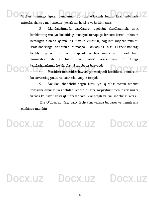 ‘Colvir’   tizimiga   tijorat   banklarini   100   foiz   o`tqazish   lozim.   Eski   sistemada
mijozlar shaxsiy ma`lumotlari yetarlicha havfsiz va tartibli emas. 
3. Mamlakatimizda   banklararo   raqobatni   shakllantirish,   yirik
banklarning  moliya  bozoridagi   monopol   mavqeiga   barham   berish   imkonini
beradigan   alohida   qonunning   mavjud   emasligi,   sog`lom   raqobat   muhitni
shakllantirishga   to‘sqinlik   qilmoqda.   Davlatning   o`zi   O`zbekistondagi
banklarning   yarmini   o`zi   boshqaradi   va   hukmronlik   olib   boradi   buni
xususiylashtirishimiz   lozim   va   davlat   aralashuvini   5   foizga
tenglashtirishimiz kerak. Davlat raqobatni buzyapdi  
4. Prezident tomonidan buyurilgan imtiyozli kreditlarni bermaslik,
bu davlatning pulini va bankerlar vaqtini tejaydi 
5. Banklar   ishonchsiz   degan   fikrni   yo`   q   qilish   uchun   omonat
foizlarini oshirish va aholidan deposit  olishni  ko`paytirish uchun reklamani
yanada ko`paytirish va ijtimoiy videoroliklar orqali xalqni ishontirish kerak.
                 Biz O`zbekistondagi bank faoliyatini yanada barqaror va tizimli qila
olishimiz mumkin. 
 
 
 
 
 
 
 
 
 
 
 
 
 
40  
  