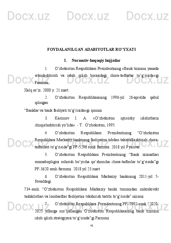 FOYDALANILGAN ADABIYOTLAR RO’YXATI 
I.   Normativ-huquqiy hujjatlar 
1. O’zbekiston Respublikasi Prezidentining «Bank tizimini yanada
erkinlashtirish   va   isloh   qilish   borasidagi   chora-tadbirlar   to’g’risida»gi
Farmoni, 
Xalq so’zi. 2000 y. 21 mart. 
2. O‘zbekiston   Respublikasining   1996-yil   26-aprelda   qabul
qilingan 
“Banklar va bank faoliyati to‘g‘risida»gi qonuni 
3. Karimov   I.   A.   «O’zbekiston   iqtisodiy   islohotlarni
chuqurlashtirish yo’lida». - T.: O’zbekiston, 1995. 
4. O‘zbekiston   Respublikasi   Prezidentining   “O‘zbekiston
Respublikasi Markaziy bankining faoliyatini tubdan takomillashtirish chora-
tadbirlari to‘g‘risida”gi PF-5296 sonli farmoni. 2018 yil 9 yanvar. 
5. O‘zbekiston   Respublikasi   Prezidentining   “Bank   xizmatlari
ommabopligini   oshirish   bo‘yicha   qo‘shimcha   chora-tadbirlar   to‘g‘risida”gi
PF-3620 sonli farmoni. 2018 yil 23 mart. 
6. O‘zbekiston   Respublikasi   Markaziy   bankining   2011-yil   5-
fevraldagi 
734-sonli   “O‘zbekiston   Respublikasi   Markaziy   banki   tomonidan   mikrokredit
tashkilotlari va lombardlar faoliyatini tekshirish tartibi to‘g‘risida” nizomi 
7. O‘zbekiston Respublikasi  Prezidentining PF–5992-sonli “2020-
2025   yillarga   mo‘ljallangan   O‘zbekiston   Respublikasining   bank   tizimini
isloh qilish strategiyasi to‘g‘risida”gi Farmoni 
41
