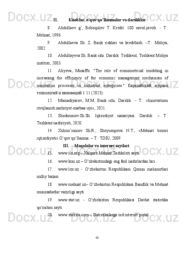 II.   Kitoblar, o’quv qo’llanmalar va darsliklar 
8. Abdullaev   g’,   Boboqulov   T.   Kredit.   100   savol-javob.   -   T.:
Mehnat, 1996. 
9. Abdullaeva   Sh.   Z.   Bank   risklari   va   kreditlash.   –T.:   Moliya,
2002. 
10. Abdullayeva Sh. Bank ishi. Darslik. Toshkent, Toshkent Moliya
instituti, 2003. 
11. Aliyeva,   Musaffo.   "The   role   of   econometrical   modeling   in
increasing   the   efficiency   of   the   economic   management   mechanism   of
innovation   processes   in   industrial   enterprises."   Евразийский   журнал
технологий и инноваций 1.11 (2023): 
12. Mamadiyarov,   M.M.   Bank   ishi:   Darslik.     T.:   «Innovatsion‒
rivojlanish nashriyot-matbaa uyi», 2021. 
13. Shodmonov.Sh.Sh.   Iqtisodiyot   nazariyasi:   Darslik.   –   T.:
Toshkent nashriyoti, 2020. 
14. Xolmo’minov   Sh.R.,   Shoyusupova   N.T.,   «Mehnat   bozori
iqtisodiyoti» O’quv qo’llanma. – T.: TDIU, 2009. 
III.   Maqolalar va internet saytlari 
15. www.ilo.org – Xalqaro Mehnat Tashkiloti sayti. 
16. www.kun.uz – O’zbekistondagi eng faol nashrlardan biri. 
17. www.lex.uz   -   O‘zbekiston   Respublikasi   Qonun   malumotlari
milliy bazasi. 
18. www.mehnat.uz– O’zbekiston Respublikasi Bandlik va Mehnat
munosabatlar vazirligi sayti. 
19. www.stat.uz   -   O‘zbekiston   Respublikasi   Davlat   statistika
qo‘mitasi sayti. 
20. www.statista.com – Statistikalarga oid internet portal. 
 
 
42  
  