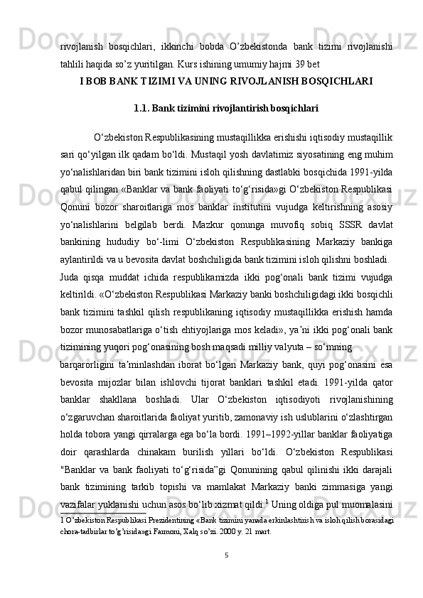 rivojlanish   bosqichlari,   ikkinchi   bobda   O’zbekistonda   bank   tizimi   rivojlanishi
tahlili haqida so’z yuritilgan. Kurs ishining umumiy hajmi 39 bet 
I BOB BANK TIZIMI VA UNING RIVOJLANISH BOSQICHLARI 
1.1. Bank tizimini rivojlantirish bosqichlari 
             O‘zbekiston Respublikasining mustaqillikka erishishi iqtisodiy mustaqillik
sari qo‘yilgan ilk qadam bo‘ldi. Mustaqil yosh davlatimiz siyosatining eng muhim
yo‘nalishlaridan biri bank tizimini isloh qilishning dastlabki bosqichida 1991-yilda
qabul qilingan «Banklar va bank faoliyati to‘g‘risida»gi O‘zbekiston Respublikasi
Qonuni   bozor   sharoitlariga   mos   banklar   institutini   vujudga   keltirishning   asosiy
yo‘nalishlarini   belgilab   berdi.   Mazkur   qonunga   muvofiq   sobiq   SSSR   davlat
bankining   hududiy   bo‘-limi   O‘zbekiston   Respublikasining   Markaziy   bankiga
aylantirildi va u bevosita davlat boshchiligida bank tizimini isloh qilishni boshladi. 
Juda   qisqa   muddat   ichida   respublikamizda   ikki   pog‘onali   bank   tizimi   vujudga
keltirildi. «O‘zbekiston Respublikasi Markaziy banki boshchiligidagi ikki bosqichli
bank tizimini   tashkil   qilish  respublikaning  iqtisodiy  mustaqillikka erishish   hamda
bozor munosabatlariga o‘tish ehtiyojlariga mos keladi», ya ni ikki pog‘onali bankʼ
tizimining yuqori pog‘onasining bosh maqsadi milliy valyuta – so‘mning 
barqarorligini   ta minlashdan   iborat   bo‘lgan   Markaziy   bank,   quyi   pog‘onasini   esa	
ʼ
bevosita   mijozlar   bilan   ishlovchi   tijorat   banklari   tashkil   etadi.   1991-yilda   qator
banklar   shakllana   boshladi.   Ular   O‘zbekiston   iqtisodiyoti   rivojlanishining
o‘zgaruvchan sharoitlarida faoliyat yuritib, zamonaviy ish uslublarini o‘zlashtirgan
holda tobora yangi qirralarga ega bo‘la bordi. 1991–1992-yillar banklar faoliyatiga
doir   qarashlarda   chinakam   burilish   yillari   bo‘ldi.   O‘zbekiston   Respublikasi
"Banklar   va   bank   faoliyati   to‘g‘risida”gi   Qonunining   qabul   qilinishi   ikki   darajali
bank   tizimining   tarkib   topishi   va   mamlakat   Markaziy   banki   zimmasiga   yangi
vazifalar yuklanishi uchun asos bo‘lib xizmat qildi. 1
 Uning oldiga pul muomalasini
1  O’zbekiston Respublikasi Prezidentining «Bank tizimini yanada erkinlashtirish va isloh qilish borasidagi 
chora-tadbirlar to’g’risida»gi Farmoni, Xalq so’zi. 2000 y. 21 mart. 
 
5  
  