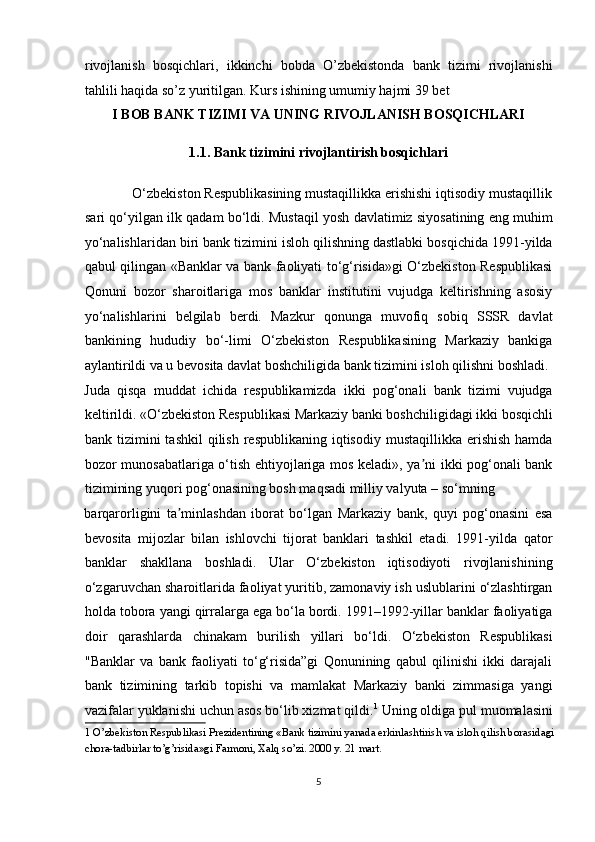rivojlanish   bosqichlari,   ikkinchi   bobda   O’zbekistonda   bank   tizimi   rivojlanishi
tahlili haqida so’z yuritilgan. Kurs ishining umumiy hajmi 39 bet 
I BOB BANK TIZIMI VA UNING RIVOJLANISH BOSQICHLARI 
1.1. Bank tizimini rivojlantirish bosqichlari 
             O‘zbekiston Respublikasining mustaqillikka erishishi iqtisodiy mustaqillik
sari qo‘yilgan ilk qadam bo‘ldi. Mustaqil yosh davlatimiz siyosatining eng muhim
yo‘nalishlaridan biri bank tizimini isloh qilishning dastlabki bosqichida 1991-yilda
qabul qilingan «Banklar va bank faoliyati to‘g‘risida»gi O‘zbekiston Respublikasi
Qonuni   bozor   sharoitlariga   mos   banklar   institutini   vujudga   keltirishning   asosiy
yo‘nalishlarini   belgilab   berdi.   Mazkur   qonunga   muvofiq   sobiq   SSSR   davlat
bankining   hududiy   bo‘-limi   O‘zbekiston   Respublikasining   Markaziy   bankiga
aylantirildi va u bevosita davlat boshchiligida bank tizimini isloh qilishni boshladi. 
Juda   qisqa   muddat   ichida   respublikamizda   ikki   pog‘onali   bank   tizimi   vujudga
keltirildi. «O‘zbekiston Respublikasi Markaziy banki boshchiligidagi ikki bosqichli
bank tizimini   tashkil   qilish  respublikaning  iqtisodiy  mustaqillikka erishish   hamda
bozor munosabatlariga o‘tish ehtiyojlariga mos keladi», ya ni ikki pog‘onali bankʼ
tizimining yuqori pog‘onasining bosh maqsadi milliy valyuta – so‘mning 
barqarorligini   ta minlashdan   iborat   bo‘lgan   Markaziy   bank,   quyi   pog‘onasini   esa	
ʼ
bevosita   mijozlar   bilan   ishlovchi   tijorat   banklari   tashkil   etadi.   1991-yilda   qator
banklar   shakllana   boshladi.   Ular   O‘zbekiston   iqtisodiyoti   rivojlanishining
o‘zgaruvchan sharoitlarida faoliyat yuritib, zamonaviy ish uslublarini o‘zlashtirgan
holda tobora yangi qirralarga ega bo‘la bordi. 1991–1992-yillar banklar faoliyatiga
doir   qarashlarda   chinakam   burilish   yillari   bo‘ldi.   O‘zbekiston   Respublikasi
"Banklar   va   bank   faoliyati   to‘g‘risida”gi   Qonunining   qabul   qilinishi   ikki   darajali
bank   tizimining   tarkib   topishi   va   mamlakat   Markaziy   banki   zimmasiga   yangi
vazifalar yuklanishi uchun asos bo‘lib xizmat qildi. 1
 Uning oldiga pul muomalasini
1  O’zbekiston Respublikasi Prezidentining «Bank tizimini yanada erkinlashtirish va isloh qilish borasidagi 
chora-tadbirlar to’g’risida»gi Farmoni, Xalq so’zi. 2000 y. 21 mart. 
 
5