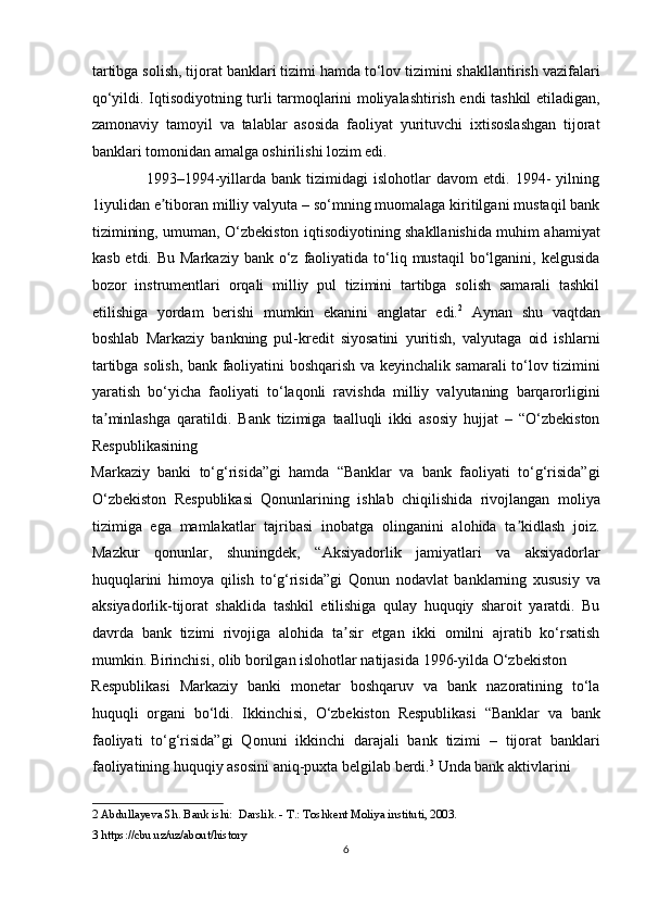 tartibga solish, tijorat banklari tizimi hamda to‘lov tizimini shakllantirish vazifalari
qo‘yildi. Iqtisodiyotning turli tarmoqlarini moliyalashtirish endi tashkil etiladigan,
zamonaviy   tamoyil   va   talablar   asosida   faoliyat   yurituvchi   ixtisoslashgan   tijorat
banklari tomonidan amalga oshirilishi lozim edi. 
                    1993–1994-yillarda   bank  tizimidagi   islohotlar   davom   etdi.  1994-   yilning
1iyulidan e tiboran milliy valyuta – so‘mning muomalaga kiritilgani mustaqil bankʼ
tizimining, umuman, O‘zbekiston iqtisodiyotining shakllanishida muhim ahamiyat
kasb  etdi. Bu  Markaziy  bank  o‘z faoliyatida  to‘liq mustaqil  bo‘lganini, kelgusida
bozor   instrumentlari   orqali   milliy   pul   tizimini   tartibga   solish   samarali   tashkil
etilishiga   yordam   berishi   mumkin   ekanini   anglatar   edi. 2
  А ynan   shu   vaqtdan
boshlab   Markaziy   bankning   pul-kredit   siyosatini   yuritish,   valyutaga   oid   ishlarni
tartibga solish, bank faoliyatini boshqarish va keyinchalik samarali to‘lov tizimini
yaratish   bo‘yicha   faoliyati   to‘laqonli   ravishda   milliy   valyutaning   barqarorligini
ta minlashga   qaratildi.   Bank   tizimiga   taalluqli   ikki   asosiy   hujjat   –   “O‘zbekiston	
ʼ
Respublikasining 
Markaziy   banki   to‘g‘risida”gi   hamda   “Banklar   va   bank   faoliyati   to‘g‘risida”gi
O‘zbekiston   Respublikasi   Qonunlarining   ishlab   chiqilishida   rivojlangan   moliya
tizimiga   ega   mamlakatlar   tajribasi   inobatga   olinganini   alohida   ta kidlash   joiz.	
ʼ
Mazkur   qonunlar,   shuningdek,   “ А ksiyadorlik   jamiyatlari   va   aksiyadorlar
huquqlarini   himoya   qilish   to‘g‘risida”gi   Qonun   nodavlat   banklarning   xususiy   va
aksiyadorlik-tijorat   shaklida   tashkil   etilishiga   qulay   huquqiy   sharoit   yaratdi.   Bu
davrda   bank   tizimi   rivojiga   alohida   ta sir   etgan   ikki   omilni   ajratib   ko‘rsatish	
ʼ
mumkin. Birinchisi, olib borilgan islohotlar natijasida 1996-yilda O‘zbekiston 
Respublikasi   Markaziy   banki   monetar   boshqaruv   va   bank   nazoratining   to‘la
huquqli   organi   bo‘ldi.   Ikkinchisi,   O‘zbekiston   Respublikasi   “Banklar   va   bank
faoliyati   to‘g‘risida”gi   Qonuni   ikkinchi   darajali   bank   tizimi   –   tijorat   banklari
faoliyatining huquqiy asosini aniq-puxta belgilab berdi. 3
 Unda bank aktivlarini 
2  Abdullayeva Sh. Bank ishi:  Darslik. - T.: Toshkent Moliya instituti, 2003. 
3  https://cbu.uz/uz/about/history 
6  
  