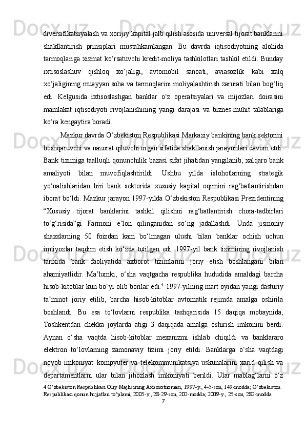 diversifikatsiyalash va xorijiy kapital jalb qilish asosida universal tijorat banklarini
shakllantirish   prinsiplari   mustahkamlangan.   Bu   davrda   iqtisodiyotning   alohida
tarmoqlariga xizmat ko‘rsatuvchi  kredit-moliya tashkilotlari tashkil etildi. Bunday
ixtisoslashuv   qishloq   xo‘jaligi,   avtomobil   sanoati,   aviasozlik   kabi   xalq
xo‘jaligining muayyan soha va tarmoqlarini moliyalashtirish zarurati bilan bog‘liq
edi.   Kelgusida   ixtisoslashgan   banklar   o‘z   operatsiyalari   va   mijozlari   doirasini
mamlakat   iqtisodiyoti   rivojlanishining   yangi   darajasi   va   biznes-muhit   talablariga
ko‘ra kengaytira boradi.  
         Mazkur davrda O‘zbekiston Respublikasi Markaziy bankining bank sektorini
boshqaruvchi va nazorat qiluvchi organ sifatida shakllanish jarayonlari davom etdi.
Bank tizimiga taalluqli qonunchilik bazasi sifat jihatidan yangilanib, xalqaro bank
amaliyoti   bilan   muvofiqlashtirildi.   Ushbu   yilda   islohotlarning   strategik
yo‘nalishlaridan   biri   bank   sektorida   xususiy   kapital   oqimini   rag‘batlantirishdan
iborat bo‘ldi. Mazkur jarayon 1997-yilda O‘zbekiston Respublikasi Prezidentining
“Xususiy   tijorat   banklarini   tashkil   qilishni   rag‘batlantirish   chora-tadbirlari
to‘g‘risida”gi   Farmoni   e lon   qilinganidan   so‘ng   jadallashdi.   Unda   jismoniyʼ
shaxslarning   50   foizdan   kam   bo‘lmagan   ulushi   bilan   banklar   ochish   uchun
imtiyozlar   taqdim   etish   ko‘zda   tutilgan   edi.   1997-yil   bank   tizimining   rivojlanish
tarixida   bank   faoliyatida   axborot   tizimlarini   joriy   etish   boshlangani   bilan
ahamiyatlidir.   Ma lumki,   o‘sha   vaqtgacha   respublika   hududida   amaldagi   barcha	
ʼ
hisob-kitoblar kun bo‘yi olib borilar edi. 4
  1997-yilning mart oyidan yangi dasturiy
ta minot   joriy   etilib,   barcha   hisob-kitoblar   avtomatik   rejimda   amalga   oshirila	
ʼ
boshlandi.   Bu   esa   to‘lovlarni   respublika   tashqarisida   15   daqiqa   mobaynida,
Toshkentdan   chekka   joylarda   atigi   3   daqiqada   amalga   oshirish   imkonini   berdi.
А ynan   o‘sha   vaqtda   hisob-kitoblar   mexanizmi   ishlab   chiqildi   va   banklararo
elektron   to‘lovlarning   zamonaviy   tizimi   joriy   etildi.   Banklarga   o‘sha   vaqtdagi
noyob   imkoniyat–kompyuter   va   telekommunikatsiya   uskunalarini   xarid   qilish   va
departamentlarni   ular   bilan   jihozlash   imkoniyati   berildi.   Ular   mablag‘larni   o‘z
4  O‘zbekiston Respublikasi Oliy Majlisining Axborotnomasi, 1997-y., 4-5-son, 149-modda; O‘zbekiston 
Respublikasi qonun hujjatlari to‘plami, 2005-y., 28-29-son, 202-modda; 2009-y., 25-son, 282-modda 
7  
  