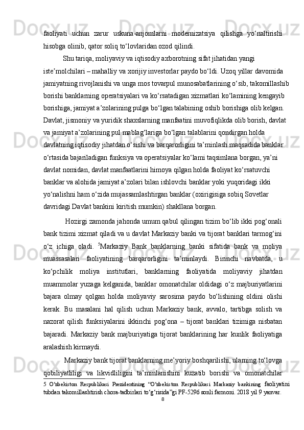 faoliyati   uchun   zarur   uskuna-anjomlarni   modernizatsiya   qilishga   yo‘naltirishi
hisobga olinib, qator soliq to‘lovlaridan ozod qilindi.  
           Shu tariqa, moliyaviy va iqtisodiy axborotning sifat jihatidan yangi 
iste molchilari – mahalliy va xorijiy investorlar paydo bo‘ldi. Uzoq yillar davomida ʼ
jamiyatning rivojlanishi va unga mos tovarpul munosabatlarining o‘sib, takomillashib
borishi banklarning operatsiyalari va ko‘rsatadigan xizmatlari ko‘lamining kengayib 
borishiga, jamiyat a’zolarining pulga bo‘lgan talabining oshib borishiga olib kelgan. 
Davlat, jismoniy va yuridik shaxslarning manfaatini muvofiqlikda olib borish, davlat 
va jamiyat a’zolarining pul mablag‘lariga bo‘lgan talablarini qondirgan holda 
davlatning iqtisodiy jihatdan o‘sishi va barqarorligini ta’minlash maqsadida banklar 
o‘rtasida bajariladigan funksiya va operatsiyalar ko‘lami taqsimlana borgan, ya’ni 
davlat nomidan, davlat manfaatlarini himoya qilgan holda faoliyat ko‘rsatuvchi 
banklar va alohida jamiyat a’zolari bilan ishlovchi banklar yoki yuqoridagi ikki 
yo‘nalishni ham o‘zida mujassamlashtirgan banklar (oxirigisiga sobiq Sovetlar 
davridagi Davlat bankini kiritish mumkin) shakllana borgan.  
           Hozirgi zamonda jahonda umum qabul qilingan tizim bo‘lib ikki pog‘onali
bank tizimi xizmat qiladi va u davlat Markaziy banki va tijorat banklari tarmog‘ini
o‘z   ichiga   oladi.   5
Markaziy   Bank   banklarning   banki   sifatida   bank   va   moliya
muassasalari   faoliyatining   barqarorligini   ta’minlaydi.   Birinchi   navbatda,   u
ko‘pchilik   moliya   institutlari,   banklarning   faoliyatida   moliyaviy   jihatdan
muammolar yuzaga kelganida, banklar omonatchilar oldidagi o‘z majburiyatlarini
bajara   olmay   qolgan   holda   moliyaviy   sarosima   paydo   bo‘lishining   oldini   olishi
kerak.   Bu   masalani   hal   qilish   uchun   Markaziy   bank,   avvalo,   tartibga   solish   va
nazorat   qilish   funksiyalarini   ikkinchi   pog‘ona   –   tijorat   banklari   tizimiga   nisbatan
bajaradi.   Markaziy   bank   majburiyatiga   tijorat   banklarining   har   kunlik   faoliyatiga
aralashish kirmaydi.  
            Markaziy bank tijorat banklarning me’yoriy boshqarilishi, ularning to‘lovga
qobiliyatliligi   va   likvidliligini   ta’minlanishini   kuzatib   borishi   va   omonatchilar
5   O‘zbekiston   Respublikasi   Prezidentining   “O‘zbekiston   Respublikasi   Markaziy   bankining   faoliyatini
tubdan takomillashtirish chora-tadbirlari to‘g‘risida”gi PF-5296 sonli farmoni. 2018 yil 9 yanvar. 
8