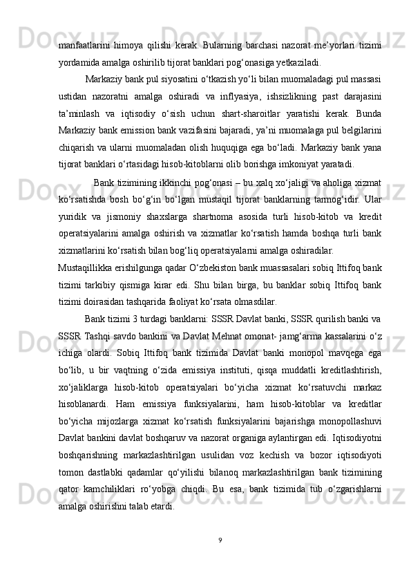 manfaatlarini   himoya   qilishi   kerak.   Bularning   barchasi   nazorat   me’yorlari   tizimi
yordamida amalga oshirilib tijorat banklari pog‘onasiga yetkaziladi.  
           Markaziy bank pul siyosatini o‘tkazish yo‘li bilan muomaladagi pul massasi
ustidan   nazoratni   amalga   oshiradi   va   inflyasiya,   ishsizlikning   past   darajasini
ta’minlash   va   iqtisodiy   o‘sish   uchun   shart-sharoitlar   yaratishi   kerak.   Bunda
Markaziy bank emission bank vazifasini bajaradi, ya’ni muomalaga pul belgilarini
chiqarish  va ularni  muomaladan  olish  huquqiga ega  bo‘ladi. Markaziy  bank  yana
tijorat banklari o‘rtasidagi hisob-kitoblarni olib borishga imkoniyat yaratadi.  
                       Bank tizimining ikkinchi pog‘onasi – bu xalq xo‘jaligi va aholiga xizmat
ko‘rsatishda   bosh   bo‘g‘in   bo‘lgan   mustaqil   tijorat   banklarning   tarmog‘idir.   Ular
yuridik   va   jismoniy   shaxslarga   shartnoma   asosida   turli   hisob-kitob   va   kredit
operatsiyalarini   amalga   oshirish   va   xizmatlar   ko‘rsatish   hamda   boshqa   turli   bank
xizmatlarini ko‘rsatish bilan bog‘liq operatsiyalarni amalga oshiradilar. 
Mustaqillikka erishilgunga qadar O‘zbekiston bank muassasalari sobiq Ittifoq bank
tizimi   tarkibiy   qismiga   kirar   edi.   Shu   bilan   birga,   bu   banklar   sobiq   Ittifoq   bank
tizimi doirasidan tashqarida faoliyat ko‘rsata olmasdilar.  
           Bank tizimi 3 turdagi banklarni: SSSR Davlat banki, SSSR qurilish banki va
SSSR Tashqi savdo bankini va Davlat Mehnat omonat- jamg‘arma kassalarini o‘z
ichiga   olardi.   Sobiq   Ittifoq   bank   tizimida   Davlat   banki   monopol   mavqega   ega
bo‘lib,   u   bir   vaqtning   o‘zida   emissiya   instituti,   qisqa   muddatli   kreditlashtirish,
xo‘jaliklarga   hisob-kitob   operatsiyalari   bo‘yicha   xizmat   ko‘rsatuvchi   markaz
hisoblanardi.   Ham   emissiya   funksiyalarini,   ham   hisob-kitoblar   va   kreditlar
bo‘yicha   mijozlarga   xizmat   ko‘rsatish   funksiyalarini   bajarishga   monopollashuvi
Davlat bankini davlat boshqaruv va nazorat organiga aylantirgan edi. Iqtisodiyotni
boshqarishning   markazlashtirilgan   usulidan   voz   kechish   va   bozor   iqtisodiyoti
tomon   dastlabki   qadamlar   qo‘yilishi   bilanoq   markazlashtirilgan   bank   tizimining
qator   kamchiliklari   ro‘yobga   chiqdi.   Bu   esa,   bank   tizimida   tub   o‘zgarishlarni
amalga oshirishni talab etardi. 
9  
  