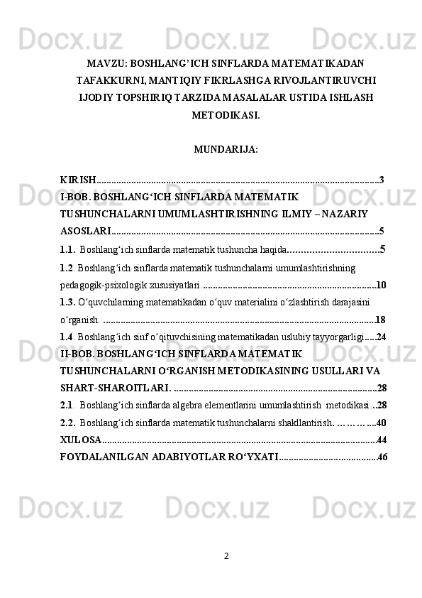 MAVZU: BOSHLANG’ICH SINFLARDA MATЕMATIKADAN
TAFAKKURNI, MANTIQIY FIKRLASHGA RIVОJLANTIRUVCHI
IJОDIY TОPSHIRIQ TARZIDA MASALALAR USTIDA ISHLASH
MЕTОDIKASI.
MUNDARIJA:
KIRISH ..................................................................................................................3
I -BOB.   BOSHLANG ICH SINFLARDA MATEMATIK ʻ
TUSHUNCHALARNI UMUMLASHTIRISHNING ILMIY – NAZARIY 
ASOSLARI ............................................................................................................5
1.1 .    Boshlang ich sinflarda	
ʻ   matematik   tushuncha haqida . ................................5
1.2 . Boshlang ich sinflarda matematik tushunchalarni umumlashtirishning 
ʻ
pedagogik-psixologik xususiyatlari . ......................................................................10
1.3.  O quvchilarning matematikadan o quv 	
ʻ ʻ materialini o zlashtirish darajasini 	ʻ
o rganish	
ʻ .  ..............................................................................................................18
1.4 . Boshlang ich sinf o qituvchisining matematikadan uslubiy tayyorgarligi	
ʻ ʻ ..... 24
II-BOB. BOSHLANG ICH SINFLARDA MATEMATIK 	
ʻ
TUSHUNCHALARNI O RGANISH METODIKASINING USULLARI VA 	
ʻ
SHART-SHAROITLARI . ..................................................................................28
2.1 .  Boshlang ich sinflarda algebra elementlarini umumlashtirish  metodikasi	
ʻ . ..28
2.2.   Boshlang ich sinflarda matematik tushunchalarni shakllantirish
ʻ .   ………....40
XULOSA ...............................................................................................................44
FOYDALANILGAN ADABIYOTLAR RO YXATI.........................	
ʻ . ......... . ....46
2 