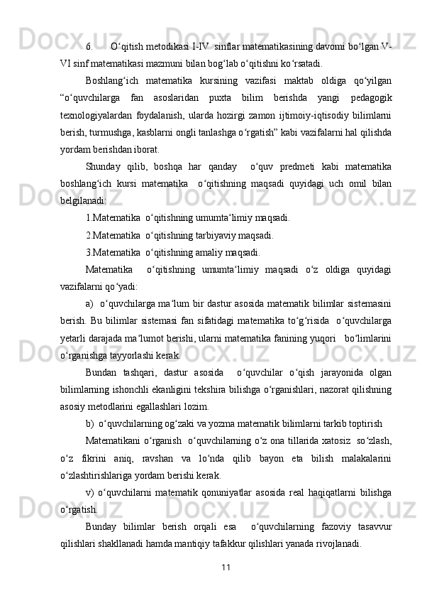 6. O qitish metodikasi I-IV  sinflar matematikasining davomi bo lgan V-ʻ ʻ
VI sinf matematikasi mazmuni bilan bog lab o qitishni ko rsatadi.	
ʻ ʻ ʻ
Boshlang ich   matematika   kursining   vazifasi   maktab   oldiga   qo yilgan	
ʻ ʻ
“o quvchilarga   fan   asoslaridan   puxta   bilim   berishda   yangi  	
ʻ pedagogik
texnologiya lardan   foydalanish,   ularda   hozirgi   zamon   ijtimoiy-iqtisodiy   bilimlarni
berish, turmushga, kasblarni ongli tanlashga o rgatish” kabi vazifalarni hal qilishda	
ʻ
yordam berishdan iborat.
Shunday   qilib,   boshqa   har   qanday     o quv   predmeti   kabi   matematika	
ʻ
boshlang ich   kursi   matematika     o qitishning   maqsadi   quyidagi   uch   omil   bilan	
ʻ ʻ
belgilanadi:
1.Matematika  o qitishning umumta limiy maqsadi.	
ʻ ʻ
2.Matematika  o qitishning tarbiyaviy maqsadi.
ʻ
3.Matematika  o qitishning amaliy maqsadi.
ʻ
Matematika     o qitishning   umumta limiy   maqsadi   o z   oldiga   quyidagi
ʻ ʻ ʻ
vazifalarni qo yadi:	
ʻ
a)   o quvchilarga ma lum bir  dastur  asosida  matematik bilimlar sistemasini	
ʻ ʻ
berish.   Bu   bilimlar   sistemasi   fan   sifatidagi   matematika   to g risida     o quvchilarga	
ʻ ʻ ʻ
yetarli darajada ma lumot berishi, ularni matematika fanining yuqori   bo limlarini	
ʻ ʻ
o rganishga tayyorlashi kerak.	
ʻ
Bundan   tashqari,   dastur   asosida     o quvchilar   o qish   jarayonida   olgan	
ʻ ʻ
bilimlarning ishonchli ekanligini tekshira bilishga o rganishlari, nazorat qilishning	
ʻ
asosiy metodlarini egallashlari lozim. 
b)  o quvchilarning og zaki va yozma matematik bilimlarni tarkib toptirish	
ʻ ʻ
Matematikani o rganish   o quvchilarning o z ona tillarida xatosiz   so zlash,	
ʻ ʻ ʻ ʻ
o z   fikrini   aniq,   ravshan   va   lo nda   qilib   bayon   eta   bilish   malakalarini	
ʻ ʻ
o zlashtirishlariga yordam berishi kerak.
ʻ
v)   o quvchilarni   matematik   qonuniyatlar   asosida   real   haqiqatlarni   bilishga	
ʻ
o rgatish.	
ʻ
Bunday   bilimlar   berish   orqali   esa     o quvchilarning   fazoviy   tasavvur	
ʻ
qilishlari shakllanadi hamda mantiqiy tafakkur qilishlari yanada rivojlanadi.
11 