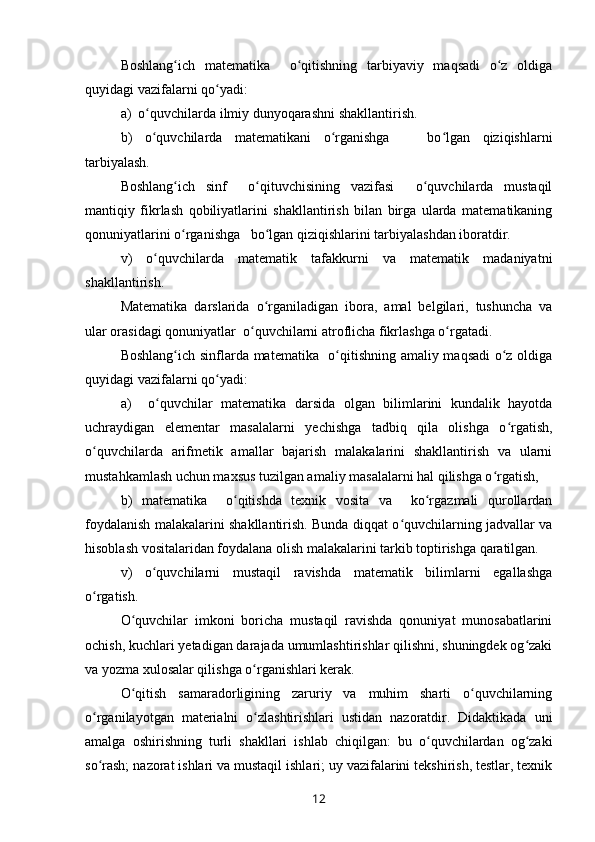 Boshlang ich   matematika     o qitishning   tarbiyaviy   maqsadi   o z   oldigaʻ ʻ ʻ
quyidagi vazifalarni qo yadi:	
ʻ
a)  o quvchilarda ilmiy dunyoqarashni shakllantirish.	
ʻ
b)   o quvchilarda   matematikani   o rganishga       bo lgan   qiziqishlarni
ʻ ʻ ʻ
tarbiyalash.
Boshlang ich   sinf     o qituvchisining   vazifasi     o quvchilarda   mustaqil	
ʻ ʻ ʻ
mantiqiy   fikrlash   qobiliyatlarini   shakllantirish   bilan   birga   ularda   matematikaning
qonuniyatlarini o rganishga   bo lgan qiziqishlarini tarbiyalashdan iboratdir.
ʻ ʻ
v)   o quvchilarda   matematik   tafakkurni   va   matematik   madaniyatni	
ʻ
shakllantirish.
Matematika   darslarida   o rganiladigan   ibora,   amal   belgilari,   tushuncha   va	
ʻ
ular orasidagi qonuniyatlar  o quvchilarni atroflicha fikrlashga o rgatadi.	
ʻ ʻ
Boshlang ich sinflarda matematika   o qitishning amaliy maqsadi  o z oldiga	
ʻ ʻ ʻ
quyidagi vazifalarni qo yadi: 	
ʻ
a)     o quvchilar   matematika   darsida   olgan   bilimlarini   kundalik   hayotda	
ʻ
uchraydigan   elementar   masalalarni   yechishga   tadbiq   qila   olishga   o rgatish,	
ʻ
o quvchilarda   arifmetik   amallar   bajarish   malakalarini   shakllantirish   va   ularni	
ʻ
mustahkamlash uchun maxsus tuzilgan amaliy masalalarni hal qilishga o rgatish,	
ʻ
b)   matematika     o qitishda   texnik   vosita   va     ko rgazmali   qurollardan	
ʻ ʻ
foydalanish malakalarini shakllantirish. Bunda diqqat o quvchilarning jadvallar va	
ʻ
hisoblash vositalaridan foydalana olish malakalarini tarkib toptirishga qaratilgan.
v)   o quvchilarni   mustaqil   ravishda   matematik   bilimlarni   egallashga	
ʻ
o rgatish.	
ʻ
O quvchilar   imkoni   boricha   mustaqil   ravishda   qonuniyat   munosabatlarini	
ʻ
ochish, kuchlari yetadigan darajada umumlashtirishlar qilishni, shuningdek og zaki	
ʻ
va yozma xulosalar qilishga o rganishlari kerak.	
ʻ
O qitish   samaradorligining   zaruriy   va   muhim   sharti   o quvchilarning	
ʻ ʻ
o rganilayotgan   materialni   o zlashtirishlari   ustidan   nazoratdir.   Didaktikada   uni	
ʻ ʻ
amalga   oshirishning   turli   shakllari   ishlab   chiqilgan:   bu   o quvchilardan   og zaki	
ʻ ʻ
so rash; nazorat ishlari va mustaqil ishlari; uy vazifalarini tekshirish, testlar, texnik	
ʻ
12 