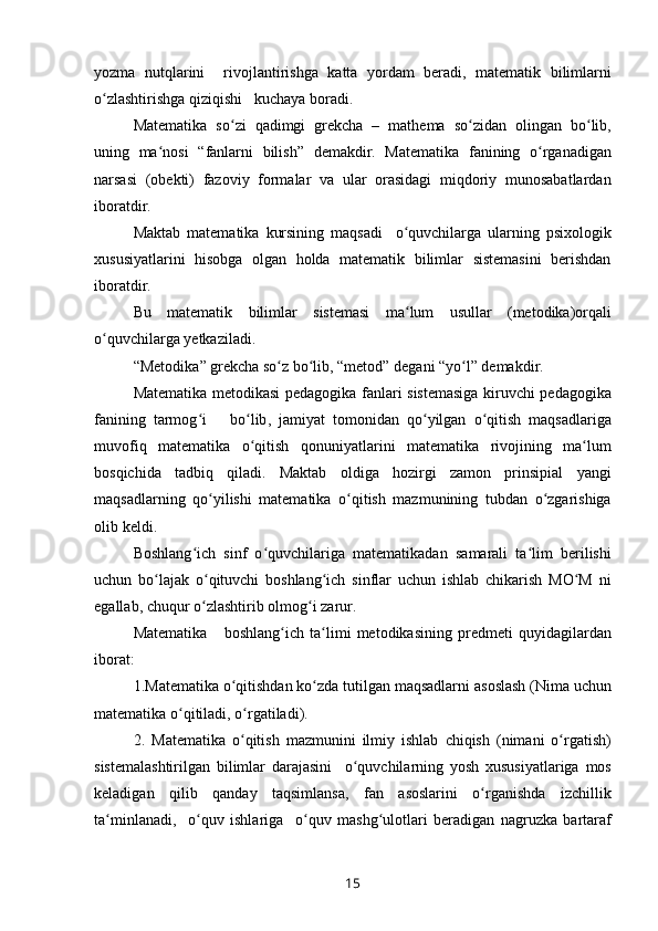 yozma   nutqlarini     rivojlantirishga   katta   yordam   beradi ,   matematik   bilimlarni
o ʻ zlashtirishga   qiziqishi     kuchaya   boradi .
Matematika   so ʻ zi   qadimgi   grekcha   –   mathema   so ʻ zidan   olingan   bo ʻ lib ,
uning   ma ʻ nosi   “ fanlarni   bilish ”   demakdir .   Matematika   fanining   o ʻ rganadigan
narsasi   ( obekti )   fazoviy   formalar   va   ular   orasidagi   miqdoriy   munosabatlardan
iboratdir .
Maktab   matematika   kursining   maqsadi     o ʻ quvchilarga   ularning   psixologik
xususiyatlarini   hisobga   olgan   holda   matematik   bilimlar   sistemasini   berishdan
iboratdir .
Bu   matematik   bilimlar   sistemasi   ma ʻ lum   usullar   ( metodika ) orqali
o ʻ quvchilarga   yetkaziladi .
“ Metodika ”  grekcha   so ʻ z bo ʻ lib , “ metod ”  degani  “ yo ʻ l ”  demakdir .
Matematika   metodikasi   pedagogika   fanlari   sistemasiga   kiruvchi   pedagogika
fanining   tarmog ʻ i       bo ʻ lib ,   jamiyat   tomonidan   qo ʻ yilgan   o ʻ qitish   maqsadlariga
muvofiq   matematika   o ʻ qitish   qonuniyatlarini   matematika   rivojining   ma ʻ lum
bosqichida   tadbiq   qiladi .   Maktab   oldiga   hozirgi   zamon   prinsipial   yangi
maqsadlarning   qo ʻ yilishi   matematika   o ʻ qitish   mazmunining   tubdan   o ʻ zgarishiga
olib   keldi .
Boshlang ʻ ich   sinf   o ʻ quvchilariga   matematikadan   samarali   ta ʻ lim   berilishi
uchun   bo ʻ lajak   o ʻ qituvchi   boshlang ʻ ich   sinflar   uchun   ishlab   chikarish   MO ʻ M   ni
egallab ,  chuqur   o ʻ zlashtirib   olmo gʻ i   zarur .
Matematika       boshlang ʻ ich   ta ʻ limi   metodikasining   predmeti   quyidagilardan
iborat :
1. Matematika   o ʻ qitishdan   ko ʻ zda   tutilgan   maqsadlarni   asoslash  ( Nima   uchun
matematika   o ʻ qitiladi ,  o ʻ rgatiladi ).
2.   Matematika   o ʻ qitish   mazmunini   ilmiy   ishlab   chiqish   ( nimani   o ʻ rgatish )
sistemalashtirilgan   bilimlar   darajasini     o ʻ quvchilarning   yosh   xususiyatlariga   mos
keladigan   qilib   qanday   taqsimlansa ,   fan   asoslarini   o ʻ rganishda   izchillik
ta ʻ minlanadi ,     o ʻ quv   ishlariga     o ʻ quv   mash g	
ʻ ulotlari   beradigan   nagruzka   bartaraf
15 