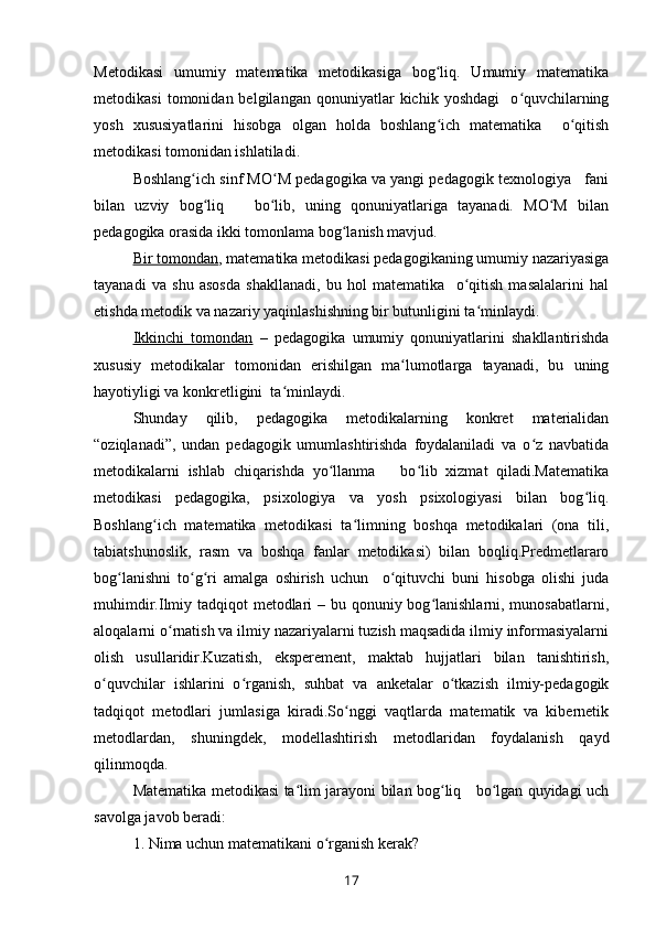 Metodikasi   umumiy   matematika   metodikasiga   bog liq.   Umumiy   matematikaʻ
metodikasi   tomonidan  belgilangan   qonuniyatlar   kichik   yoshdagi     o quvchilarning	
ʻ
yosh   xususiyatlarini   hisobga   olgan   holda   boshlang ich   matematika     o qitish	
ʻ ʻ
metodikasi tomonidan ishlatiladi.
Boshlang ich sinf MO M pedagogika va yangi pedagogik texnologiya   fani	
ʻ ʻ
bilan   uzviy   bog liq       bo lib,   uning   qonuniyatlariga   tayanadi.   MO M   bilan	
ʻ ʻ ʻ
pedagogika orasida ikki tomonlama bog lanish mavjud.	
ʻ
Bir tomondan , matematika metodikasi pedagogikaning umumiy nazariyasiga
tayanadi   va   shu   asosda   shakllanadi,   bu   hol   matematika     o qitish   masalalarini   hal	
ʻ
etishda metodik va nazariy yaqinlashishning bir butunligini ta minlaydi.	
ʻ
Ikkinchi   tomondan   –   pedagogika   umumiy   qonuniyatlarini   shakllantirishda
xususiy   metodikalar   tomonidan   erishilgan   ma lumotlarga   tayanadi,   bu   uning	
ʻ
hayotiyligi va konkretligini  ta minlaydi.	
ʻ
Shunday   qilib,   pedagogika   metodikalarning   konkret   materialidan
“oziqlanadi”,   undan   pedagogik   umumlashtirishda   foydalaniladi   va   o z   navbatida	
ʻ
metodikalarni   ishlab   chiqarishda   yo llanma       bo lib   xizmat   qiladi.Matematika	
ʻ ʻ
metodikasi   pedagogika,   psixologiya   va   yosh   psixologiyasi   bilan   bog liq.	
ʻ
Boshlang ich   matematika   metodikasi   ta limning   boshqa   metodikalari   (ona   tili,	
ʻ ʻ
tabiatshunoslik,   rasm   va   boshqa   fanlar   metodikasi)   bilan   boqliq.Predmetlararo
bog lanishni   to g ri   amalga   oshirish   uchun     o qituvchi   buni   hisobga   olishi   juda	
ʻ ʻ ʻ ʻ
muhimdir.Ilmiy tadqiqot metodlari – bu qonuniy bog lanishlarni, munosabatlarni,	
ʻ
aloqalarni o rnatish va ilmiy nazariyalarni tuzish maqsadida ilmiy informasiyalarni	
ʻ
olish   usullaridir.Kuzatish,   eksperement,   maktab   hujjatlari   bilan   tanishtirish,
o quvchilar   ishlarini   o rganish,   suhbat   va   anketalar   o tkazish   ilmiy-pedagogik	
ʻ ʻ ʻ
tadqiqot   metodlari   jumlasiga   kiradi.So nggi   vaqtlarda   matematik   va   kibernetik	
ʻ
metodlardan,   shuningdek,   modellashtirish   metodlaridan   foydalanish   qayd
qilinmoqda.
Matematika metodikasi ta lim jarayoni bilan bog liq     bo lgan quyidagi uch	
ʻ ʻ ʻ
savolga javob beradi:
1. Nima uchun matematikani o rganish kerak?	
ʻ
17 