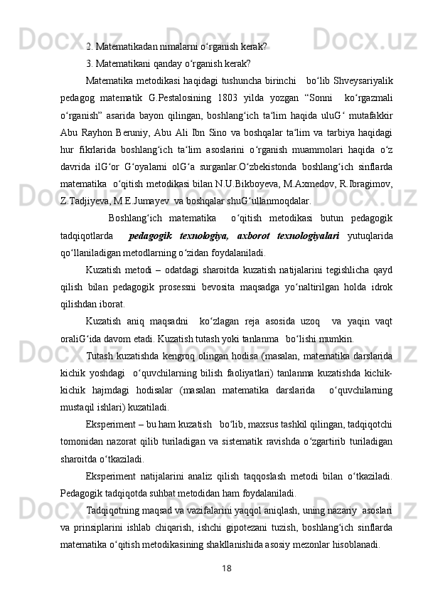 2. Matematikadan nimalarni o rganish kerak?ʻ
3. Matematikani qanday o rganish kerak?	
ʻ
Matematika metodikasi  haqidagi  tushuncha birinchi      bo lib Shveysariyalik	
ʻ
pedagog   matematik   G.Pestalosining   1803   yilda   yozgan   “Sonni     ko rgazmali	
ʻ
o rganish”   asarida   bayon   qilingan,   boshlang ich   ta lim   haqida   uluG   mutafakkir	
ʻ ʻ ʻ ʻ
Abu   Rayhon   Beruniy,   Abu   Ali   Ibn   Sino   va   boshqalar   ta lim   va   tarbiya   haqidagi	
ʻ
hur   fikrlarida   boshlang ich   ta lim   asoslarini   o rganish   muammolari   haqida   o z	
ʻ ʻ ʻ ʻ
davrida   ilG or   G oyalarni   olG a   surganlar.O zbekistonda   boshlang ich   sinflarda	
ʻ ʻ ʻ ʻ ʻ
matematika  o qitish metodikasi bilan N.U.Bikboyeva, M.Axmedov, R.Ibragimov,	
ʻ
Z.Tadjiyeva, M.E.Jumayev  va boshqalar shuG ullanmoqdalar.	
ʻ
      Boshlang ich   matematika     o qitish   metodikasi   butun   pedagogik	
ʻ ʻ
tadqiqotlarda     pedagogik   texnologiya,   axborot   texnologiyalari   yutuqlarida
qo llaniladigan metodlarning o zidan foydalaniladi.	
ʻ ʻ
Kuzatish   metodi   –   odatdagi   sharoitda   kuzatish   natijalarini   tegishlicha   qayd
qilish   bilan   pedagogik   prosessni   bevosita   maqsadga   yo naltirilgan   holda   idrok	
ʻ
qilishdan iborat.
Kuzatish   aniq   maqsadni     ko zlagan   reja   asosida   uzoq     va   yaqin   vaqt	
ʻ
oraliG ida davom etadi. Kuzatish tutash yoki tanlanma   bo lishi mumkin.	
ʻ ʻ
Tutash   kuzatishda   kengroq   olingan  hodisa   (masalan,   matematika   darslarida
kichik   yoshdagi     o quvchilarning   bilish   faoliyatlari)   tanlanma   kuzatishda   kichik-	
ʻ
kichik   hajmdagi   hodisalar   (masalan   matematika   darslarida     o quvchilarning	
ʻ
mustaqil ishlari) kuzatiladi.
Eksperiment – bu ham kuzatish   bo lib, maxsus tashkil qilingan, tadqiqotchi	
ʻ
tomonidan   nazorat   qilib   turiladigan   va   sistematik   ravishda   o zgartirib   turiladigan	
ʻ
sharoitda o tkaziladi.	
ʻ
Eksperiment   natijalarini   analiz   qilish   taqqoslash   metodi   bilan   o tkaziladi.	
ʻ
Pedagogik tadqiqotda suhbat metodidan ham foydalaniladi.
Tadqiqotning maqsad va vazifalarini yaqqol aniqlash, uning nazariy  asoslari
va   prinsiplarini   ishlab   chiqarish,   ishchi   gipotezani   tuzish,   boshlang ich   sinflarda	
ʻ
matematika o qitish metodikasining shakllanishida asosiy mezonlar hisoblanadi.	
ʻ
18 